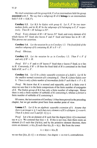 VI, §1 GALOIS EXTENSIONS 263
We shall sometimes call the gro up G(K/F)of an interm ediate field the group
associated with F. We say that a subgroup H of G belongs to an intermediate
field F if H = G(K/F ).
Corollary 1.3. Let Klk be Galois with group G. Let F, F' be two inter-
mediatefields, and let H, H' be the subgroups of G belonging to F, P respec-
tively. Then H n H ' belongs to FF'.
Proof Every element of H n H' leaves FP fixed, and every element of G
which leaves FF' fixed also leaves F and P fixed and hence lies in H n H'.
This proves our assertio n.
Corollary 104. Let the notation be as in Corollary 1.3. Thefixedfield ofthe
smallest subgroup of G containing H, H' is F n P .
Proof Obvious.
Corollary 1.5. Let the notation be as in Corollary 1.3. Then F c P if
and only ifH' c H.
Proof If F c F' and (J E H' leaves P fixed then (J leaves F fixed, so (J lies
in H. Co nversely, if H' c H then the fixed field of H is contained in the fixed
field of H', so Fe P .
Corollary 1.6. Let E be a finite separable extension of a field k. Let K be
the smallest normalextension ofk containing E. Then K is finite Galois over
k. There is only afinite numberofintermediatefields F suchthat k cz F c E.
Proof We know that K is normal and separable, and K is finite over k
since we saw that it is the finite compositum of the finite number of conjugates
of E. The Galois group of K lk has only a finite number of subgroups. Hence
there is only a finite number of subfields of K containing k, whence afortiori a
finite number of subfields of E containing k.
Of course, the last assertion of Corollary 1.6 has been proved in the preceding
chapter, but we get another proof here from another point of view.
Lemma 1.7. Let E be an algebraic separable extension of k. Assume that
there is an integern ~ I suchthat every elementr:x of E is of degree ~ n overk.
Then E is finite over k and [E :k] ~ n.
Proof Let r:x be an element of E such that the degree [k(r:x): k] is maximal,
say m ~ n. We contend that k(r:x) = E. If this is not true, then there exists an
element fJ E E such that fJ ~ k(r:x), and by the primitive element theorem, there
exists an element y E k(r:x, fJ) such that k(r:x, fJ) = k(y). But from the tower
k c k(r:x) c ki«, fJ)
we see that [k(r:x, fJ) :k] > m whence y has degree> mover k, contradiction.
 