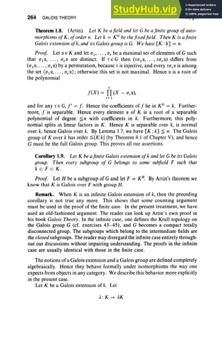 264 GALOIS THEORY VI, §1
Theorem 1.8. (Artin). Let K be afield and let G be afinite group of auto-
morphisms of K, of order n. Let k = KG be thefixed field. Then K is afinite
Galois extension ofk, and its Galois groupis G. We have[K :k] = n.
Proof Let IY. E K and let al' . . . , ar be a maximal set of elements of G such
that allY., . .. , a,« are distinct. If r E G then (tallY., . .. , ro,«) differs from
(allY., . . . , arlY.) by a permutation, because r is injective, and every ta,« is among
the set {allY., . .. , e,«} ; otherwise this set is not maximal. Hence IY. is a root of
the polynomial
r
f(X) = Il (X - ajlY.),
j= 1
and for any r E G,f' = f. Hence the coefficients of f lie in KG = k. Further-
more, f is separable. Hence every element IY. of K is a root of a separable
polynomial of degree ~ n with coefficients in k. Furthermore, this poly-
nomial splits in linear factors in K . Hence K is separable over k, is normal
over k, hence Galois over k. By Lemma 1.7, we have [K :k] ~ n. The Galois
group of Kover k has order ~[K:k] (by Theorem 4.1 of Chapter V), and hence
G must be the full Galois group. This proves all our assertions.
Corollary 1.9. Let K be afinite Galois extensionof k and let G be its Galois
group. Then every subgroup of G belongs to some subfield F such that
k c F c K.
Proof Let H be a subgroup of G and let F = KH
• By Artin's theorem we
know that K is Galois over F with group H .
Remark. When K is an infinite Galois extension of k, then the preceding
corollary is not true any more. This shows that some counting argument
must be used in the proof of the finite case. In the present treatment, we have
used an old-fashioned argument. The reader can look up Artin's own proof in
his book Galois Theory. In the infinite case, one defines the Krull topology on
the Galois group G (cf. exercises 43-45), and G becomes a compact totally
disconnected group. The subgroups which belong to the intermediate fields are
the closed subgroups. The reader may disregard the infinite case entirely through-
out our discussions without impairing understanding. The proofs in the infinite
case are usually identical with those in the finite case.
The notions of a Galois extension and a Galois group are defined completely
algebraically. Hence they behave formally under isomorphisms the way one
expects from objects in any category. We describe this behavior more explicitly
in the present case.
Let K be a Galois extension of k. Let
A:K -> AK
 