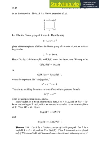 VI, §1 GALOIS EXTENSIONS 265
be an isomorphism. Then AK is a Galois extension of Ak.
K ~AK
I I
k~Ak
Let G be the Galois group of Kover k. Then the map
gives a homomorphism of G into the Galois group of AK over sk, whose inverse
is given by
A-l or 0 A<-I r.
Hence G(AK/Ak) is isomorphic to G(K/k) under the above map . We may write
G(AK/Ak)A = G(K/k)
or
G(AK/Ak) = AG(K/k)A- 1
,
where the exponent Ais " conjugation,"
a )' = A-I Q a Q A.
There is no avoiding the contravariance if we wish to preserve the rule
when we compose mappings Aand w.
In particular, let F be an intermediate field, keF c K, and let A:F --+ AF
be an embedding of F in K , which we assume is extended to an automorphism
of K. Then AK = K. Hence
G(K/AF»)
' = G(K/F)
and
G(K/AF) = AG(K/F)A- 1
•
Theorem 1.10. Let K be a Galois extension of k with group G. Let F be a
subfield, k cz F c K, and let H = G(K/F). Then F is normal over k if and
only ifH isnormalin G. IfF is normaloverk, thenthe restrictionmapa I----> aIF
 