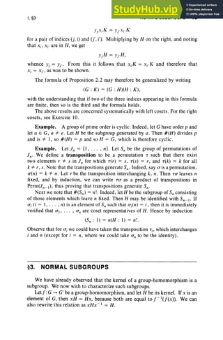 I, §3 NORMAL SUBGROUPS 13
YjXiK = Yr xi,K
for a pair of indices (j, i) and (j', i'), Multiplying by H on the right, and noting
that Xi ' Xi' are in H, we get
yj H = Yr H ,
whence Yj = Yr' From this it follows that Xi K = Xi' K and therefore that
Xi = Xi ' , as was to be shown.
The formula of Proposition 2.2 may therefore be generalized by writing
(G : K) = (G : H)(H : K),
with the understanding that if two of the three indices appearing in this formula
are finite, then so is the third and the formula holds .
The above results are concerned systematically with left cosets. For the right
cosets, see Exercise 10,
Example. A group of prime order is cyclic. Indeed, let G have order p and
let a E G, a *e. Let H be the subgroup generated by a. Then #(H) divides p
and is * 1, so #(H) = p and so H = G, which is therefore cyclic.
Example. Let In = {I , . " , n}. Let S; be the group of permutations of
In. We define a transposition to be a permutation T such that there exist
two elements r *s in In for which T(r) = S, T(S) = r , and T(k) = k for all
k *r, s. Note that the transpositions generate Sn- Indeed , say (T is a permutation,
(T(n) = k *n. Let T be the transposition interchanging k, n. Then T(T leaves n
fixed, and by induction, we can write T(T as a product of transpositions in
Perm(Jn- I), thus proving that transpositions generate Sn-
Next we note that #(Sn) = n!. Indeed , let H be the subgroup of S; consisting
of those elements which leave n fixed. Then H may be identified with Sn -I ' If
(T; (i = 1, . . . , n) is an element of Sn such that (T;(n) = i , then it is immediately
verified that (TI, .. . , (Tn are coset representatives of H , Hence by induction
(Sn : 1) = n(H : 1) = n!.
Observe that for (T; we could have taken the transposition T; , which interchanges
i and n (except for i = n, where we could take (Tn to be the identity).
§3. NORMAL SUBGROUPS
We have already observed that the kernel of a group-homomorphism is a
subgroup. We now wish to characterize such subgroups.
Let j :G -> G' be a group-homomorphism, and let H be its kernel. If X is an
element of G, then xH = Hx, because both are equal to j-l(f(X» . We can
also rewrite this relation as xHx- 1
= H.
 