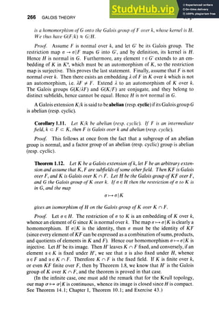 266 GALOIS THEORY VI, §1
is a homomorphism ofG onto the Galois groupof F over k, whose kernel is H.
We thus have G(Fjk) ::::: GjH.
Proof Assume F is normal over k, and let G' be its Galois group. The
restriction map (J -> (J IF maps G into G', and by definition, its kernel is H .
Hence H is normal in G. Furthermore, any element rEG' extends to an em-
bedding of K in K', which must be an automorphism of K, so the restriction
map is surjective. This proves the last statement. Finally, assume that F is not
normal over k. Then there exists an embedding Aof F in Kover k which is not
an automorphism, i.e. AF =I F. Extend A to an automorphism of Kover k.
The Galois groups G(KjAF) and G(KjF) are conjugate, and they belong to
distinct subfields, hence cannot be equal. Hence H is not normal in G.
A Galois extension Kjk is said to beabelian (resp.cyclic) ifits Galois group G
is abelian (resp. cyclic).
Corollary 1.11. Let Kjk be abelian (resp. cyclic). If F is an intermediate
field, keF c K, then F is Galois over k and abelian (resp. cyclic).
Proof This follows at once from the fact that a subgroup of an abelian
group is normal, and a factor group of an abelian (resp. cyclic) group is abelian
(resp. cyclic) .
Theorem 1.12. Let K be a Galois extension ofk, let F be an arbitrary exten-
sionandassumethat K, Fare subfields ofsomeotherfield. Then KF is Galois
over F, and K is Galois over K n F. Let H be the GaloisgroupofKF overF,
and G the Galois groupof Kover k. If (J E H then the restriction of(J to K is
in G, and the map
(JI---> (JIK
gives an isomorphism ofH on the Galois groupofKover K n F.
Proof Let (J E H. The restriction of (J to K is an embedding of Kover k,
whence an element of G since K is normal over k. The map (J I--->(J IK is clearly a
homomorphism. If (J IK is the identity, then (J must be the identity of KF
(since every element of KF can be expressed as a combination of sums, products,
and quotients of elements in K and F). Hence our homomorphism (J I--->(J IK is
injective. Let H' be its image. Then H' leaves K n F fixed, and conversely, if an
element aE K is fixed under H', we see that a is also fixed under H, whence
a E F and a E K n F. Therefore K n F is the fixed field. If K is finite over k,
or even KF finite over F, then by Theorem 1.8, we know that H' is the Galois
group of Kover K n F, and the theorem is proved in that case.
(In the infinite case, one must add the remark that for the Krull topology,
our map a I---> aJK is continuous, whence its image is closed since H is compact.
See Theorem 14.1; Chapter 1, Theorem 10.1; and Exercise 43.)
 