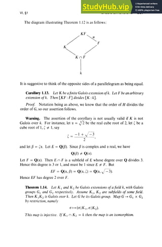 VI, §1 GALOIS EXTENSIONS 267
The diagram illustrating Theorem 1.12 is as follows :
KF
/ ~F
K~ /
KnF
k
It is suggestive to think of the opposite sides of a parallelogram as being equal.
Corollary 1.13. Let K beafinite Galois extensionoJk. Let F beanarbitrary
extension ojk. Then [KF :F] divides [K :k].
Proof Notation being as above, we know that the order of H divides the
order of G, so our assertion follows.
Warning. The assertion of the corollary is not usually valid if K is not
Galois over k. For instance, let lJ. = J'2 be the real cube root of 2, let ( be a
cube root of 1, ( =t I, say
( = - 1 + )=3
- ---
2-0--,
and let {j = Lo: Let E = Q(fj) . Since {j is complex and rx real, we have
Q(fJ) =t Q(lJ.).
Let F = Q(lJ.). Then En F is a subfield of E whose degree over Q divides 3.
Hence this degree is 3 or 1, and must be 1 since E =t F . But
EF = Q(rx, fj) = Q(rx, 0 = Q(rx, )=3).
Hence EF has degree 2 over F.
Theorem 1.14. Let K 1 and K2 be Galois extensions oj afield k, with Galois
groups G1 and Gz respectively. Assume K I' K2 are subfields oj somefield.
Then K lK 2 is Galois over k. Let G be its Galois group. Map G --+ G1 X G2
by restriction, namely
ITH(ITIK 1, ITIK2 ) ·
This map is injective. If Kin K2 = k then the map is an isomorphism.
 