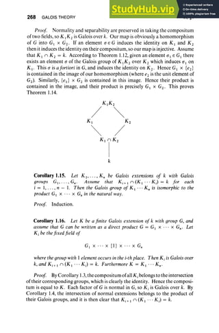 268 GALOIS THEORY VI, §1
Proof Normality and separability are preserved in taking the compositum
of two fields, so K [K 2 is Galois over k. Our map is obviously a homomorphism
of G into GI x G2 • If an element a E G induces the identity on K I and K2
then it induces the identity on their compositum, so our map is injective. Assume
that Kin K 2 = k. According to Theorem 1.12, given an element alEG I there
exists an element a of the Galois group of K I K 2 over K 2 which induces a1 on
K I • This a is afortiori in G, and induces the identity on K2. Hence GI x {e2}
is contained in the image of our homomorphism (where e2 is the un it element of
G2 ) . Similarly, red x G2 is contained in th is image. Hence their product is
contained in the image, and their product is precisely GI x G2 • This proves
Theorem 1.14.
KIK 2
/ ~
K 1 K 2
~ /
K'r
k
Corollary 1.15. Let K1, . . . .K; be Galois extensions of k with Galois
groups GI , .. . , Gn . Assume that K i + I II (K 1 . . . KJ = k for each
i = 1, . .. , n - 1. Then the Galois group of K 1 ••• K; is isomorphic to the
product G1 x ... x G; in the natural way.
Proof Induction.
Corollary 1.16. Let K be a finite Galois extension of k with group G, and
assume that G can be written as a direct product G = G1 X . . . x Gn • Let
Ki be thefixed field of
G[ x .. . x {l} x ... x Gn
wherethe groupwith 1elementoccursin the i-th place. Then K, isGalois over
k, and K i + I n (K I ••• K j ) = k. Furthermore K = K 1 • • • K n •
Proof By Corollary 1.3, the compositum of all Ki belongs to the intersection
of their corresponding groups, which is clearly the identity. Hence the composi-
tum is equal to K. Each factor of G is normal in G, so K, is Galois over k. By
Corollary lA, the intersection of normal extensions belongs to the product of
their Galois groups, and it is then clear that K s; 1 n (K 1 . . . KJ = k.
 