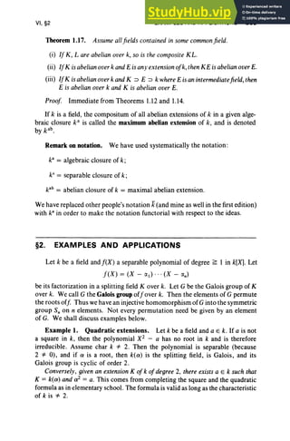 VI, §2 EXAMPLES AND APPLICATIONS 269
Theorem 1.17. Assume allfields contained in some common field.
(i) If K, L areabelian overk, so is the composite KL.
(ii) IfK isabelian overk andEisanyextension ofk, thenKE is abelian overE.
(iii) IfK isabelian overk andK ::> E ::> k where E is anintermediatefield,then
E is abelian overk and K is abelian overE.
Proof Immediate from Theorems 1.12 and 1.14.
If k is a field, the compositum of all abelian extensions of k in a given alge-
braic closure k" is called the maximum abelian extension of k, and is denoted
by kab.
Remark onnotation. We have used systematically the notation:
ka
== algebraic closure of k;
kS
== separable closure of k;
kab
== abelian closure of k == maximal abelian extension.
We have replaced other people's notation k(and mine as well in the first edition)
with k" in order to make the notation functorial with respect to the ideas.
§2. EXAMPLES AND APPLICATIONS
Let k be a field andf(X) a separable polynomial of degree ~ I in k[Xl Let
f(X) == (X - (Xl ) .. . (X - (Xn)
be its factorization in a splitting field Kover k. Let G be the Galois group of K
over k. We call G the Galois group offover k. Then the elements of G permute
the roots off Thus we have an injective homomorphism ofG into the symmetric
group S; on n elements. Not every permutation need be given by an element
of G. We shall discuss examples below.
Example 1. Quadratic extensions. Let k be a field and a E k. If a is not
a square in k, then the polynomial X2 - a has no root in k and is therefore
irreducible. Assume char k '* 2. Then the polynomial is separable (because
2 '* 0), and if 0' is a root, then k(O') is the splitting field, is Galois, and its
Galois group is cyclic of order 2.
Conversely, given an extension K of k of degree 2, there existsa E k such that
K == k(O') and 0'2 == a. This comes from completing the square and the quadratic
formula as in elementary school. The formula is valid as long as the characteristic
of k is '* 2.
 