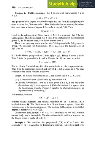 270 GALOIS THEORY VI, §2
Example 2. Cubic extensions. Let k be a field of characteristic *" 2 or
3. Let
f(X) = X 3
+ aX + b.
Any polynomial of degree 3 can be brought into this form by completing the
cube. Assume thatfhas no root in k. Thenfis irreducible because any factoriza-
tion must have a factor of degree 1. Let a be a root of f(X) . Then
[k(a) : k] = 3.
Let K be the splitting field. Since char k *" 2, 3, f is separable. Let G be the
Galois group. Then G has order 3 or 6 since G is a subgroup of the symmetric
group S3' In the second case, k(a) is not normal over k.
There is an easy way to test whether the Galois group is the full symmetric
group. We consider the discriminant. If :;(1' a2, a3 are the distinct roots of
f(X), we let
15 = (a l - (2)(a2 - :;(3)(a1 - (3) and ~ = 152.
If G is the Galois group and a E G then a(15) = ±15. Hence a leaves ~ fixed.
Thus il is in the ground field k, and in Chapter IV, §6, we have seen that
il = -4a3 - 27b2.
The set of a in G which leave (5 fixed is precisely the set of even permutations.
Thus G is the symmetric group if and only if il is not a square in k. We may
summarize the above remarks as follows .
Let f(X) be a cubic polynomial in k[X], and assume char k *" 2, 3. Then:
(a) f is irreducible over k if and only iff has no root in k,
(b) Assume f irreducible. Then the Galois group off is S3 if and only if the
discriminant off is not a square in k. If the discriminant is a square, then
the Galois group is cyclic oforder 3, equal to the alternating group A3 as
a permutation of the roots off.
For instance, consider
f(X) = x3
- X + 1
over the rational numbers. Any rational root must be 1 or -1, and so f(X) is
irreducible over Q. The discriminant is - 23, and is not a square. Hence the
Galois group is the symmetricgroup. The splitting field contains a subfield of
degree 2, namely k«(5) = keVil).
On the other hand, letf(X) = X3 - 3X + 1. Thenfhas no root in Z, whence
no root in Q, so f is irreducible. The discriminant is 81, which is a square, so
the Galois group is cyclic of order 3.
Example 3. We consider the polynomial f(X) = X 4
- 2 over the
rationals Q. It is irreducible by Eisenstein's criterion. Let a be a real root.
 