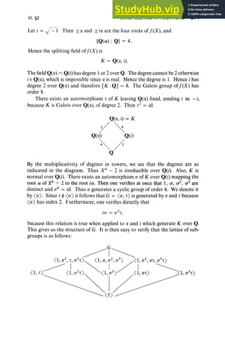 VI, §2 EXAMPLES AND APPLICATIONS 271
Let i == j=l. Then ±a and ±ill. are the four roots of j(X), and
[Q(a) : Q] == 4.
Hence the splitting field ofj(X) is
K == Q(lI., i).
The field Q(lI.) II Q(i) has degree 1or 2 over Q. The degree cannot be 2 otherwise
i E Q(lI.), which is impossible since a is real. Hence the degree is 1. Hence i has
degree 2 over Q(lI.) and therefore [K : Q] == 8. The Galois group of j(X) has
order 8.
There exists an automorphism, of K leaving Q(lI.) fixed, sending i to - i,
because K is Galois over Q(lI.), of degree 2. Then ,2 == id.
Q(lI., i) == K
y~
Q(lI.) Q(i)
~/
Q
By the multiplicativity of degrees in towers, we see that the degrees are as
indicated in the diagram. Thus X4
- 2 is irreducible over Q(i). Also, K is
normal over Q(i). There exists an automorphism o of Kover Q(i) mapping the
root a of X4
- 2 to the root ia. Then one verifies at once that 1, a, cr, a3 are
distinct and rr4
== id. Thus a generates a cyclic group of order 4. We denote it
by <rr). Since, ¢ <rr) it follows that G == <rr, ,) is generated by a and, because
<rr) has index 2. Furthermore, one verifies directly that
because this relation is true when applied to a and i which generate Kover Q.
This gives us the structure of G. It is then easy to verify that the lattice of sub-
groups is as follows :
 