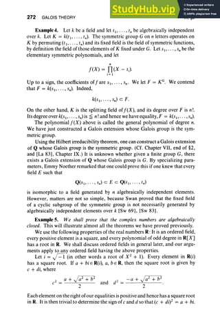 272 GALOIS THEORY VI, §2
Example 4. Let k be a field and let tI' .. . , t, be algebraically independent
over k. Let K = k(t I' ,tn). The symmetric group G on n letters operates on
K by permuting (t I' , tn) and its fixed field is the field of symmetric functions,
by definition the field of those elements of K fixed under G. Let SI"'" s;be the
elementary symmetric polynomials, and let
n
j(X) = TI(X - tJ
i= I
Up to a sign, the coefficients ofjare SI"'" s. , We let F = KG. We contend
that F = k(sl' . .. ,sn)' Indeed,
k(sl' . . . , sn) c F.
On the other hand, K is the splitting field ofj(X), and its degree over F is n!'
Its degree over k(sI' . . . , sn)is ~ n! and hence we have equality, F = k(sI' .. . ,sn)'
The polynomial j(X) above is called the general polynomial of degree n.
We have just constructed a Galois extension whose Galois group is the sym-
metric group.
Using the Hilbert irreducibility theorem, one can construct a Galois extension
of Q whose Galois group is the symmetric group. (Cf. Chapter VII, end of §2,
and [La 83], Chapter IX.) It is unknown whether given a finite group G, there
exists a Galois extension of Q whose Galois group is G. By specializing para-
meters, Emmy Noether remarked that one could prove this if one knew that every
field E such that
Q(SI " ' " sn) c E C Q(tl" ' " tn)
is isomorphic to a field generated by n algebraically independent elements.
However, matters are not so simple, because Swan proved that the fixed field
of a cyclic subgroup of the symmetric group is not necessarily generated by
algebraically independent elements over k [Sw 69], [Sw 83].
Example 5. We shall prove that the complex numbers are algebraically
closed. This will illustrate almost all the theorems we have proved previously.
We use the following properties of the real numbers R: It is an ordered field,
every positive element is a square, and every polynomial of odd degree in R[X]
has a root in R. We shall discuss ordered fields in general later, and our argu-
ments apply to any ordered field having the above properties.
Let i = j=1 (in other words a root of X2
+ 1). Every element in R(i)
has a square root. If a + bi E R(i), a, b e R, then the square root is given by
c + di, where
Each element on the right of our equalities is positive and hence has a square root
in R. It is then trivial to determine the sign of c and d so that (c + di)2 = a + bi.
 