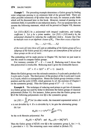 274 GALOIS THEORY VI, §2
Example 7. The preceding example determines a Galois group by finding
some subgroups passing to an extension field of the ground field. There are
other possible extensions of Q rather than the reals, for instance p-adic fields
which will be discussed later in this book. However, instead of passing to an
extension field, it is possible to use reduction mod p. For our purposes here, we
assume the following statement, which will be proved in Chapter VII, theorem
2.9.
Let f(X) E Z[X] be a polynomial with integral coefficients, and leading
coefficient 1. Let p be a prime number. Let !(X) = f(X) mod p be the
polynomial obtained by reducing the coefficients mod p. Assume that! has
no multiple roots in an algebraic closure ofFp • Then thereexists a bijection
of the rootsoffonto thoseofJ, andan embedding of the Galois group of!as a
subgroup of the Galois group off, which givesan isomorphism of the action of
thosegroups on the set of roots.
The embedding will be made precise in Chapter VII, but here we just want to
use this result to compute Galois groups .
For instance, consider X 5
- X-lover Z. Reducing mod 5 shows that
this polynomial is irreducible. Reducing mod 2 gives the irreducible factors
(X 2
+ X + 1)(X3
+ X 2
+ 1) (mod 2).
Hence the Galois group over the rationals contains a 5-cycle and a product of a
2-cycle and a 3-cycle. The third power of the product of the 2-cycle and 3-cycle
is a 2-cycle, which is a transposition. Hence the Galois group contains a trans-
position and the cycle [123451, which generate 85 (cf. the exercises of Chapter I
on the symmetric group). Thus the Galois group of X 5 - X-I is 85.
Example 8. The technique of reducing mod primes to get lots of elements
in a Galois group was used by Schur to determine the Galois groups of classical
polynomials [Schur 31]. For instance, Schur proves that the Galois group over
Q of the following polynomials over Q is the symmetric group:
n
(a) !(X) = 2: Xm/m! (in other words, the truncated exponential series), if
m=O
n is not divisible by 4. If n is divisible by 4, he gets the alternating group .
(b) Let
Hm(X) = (_l)meX
2
/ 2 :;m(e-X 2
/ 2)
be the m-th Hermite polynomial. Put
H2n(X) = K~O)(X2) and H2n +1(X) = XK~1)(X2) .
Then the Galois group of ~j)(X) over Q is the symmetric group Sn for i = 0,
1, provided n > 12. The remaining cases were settled in [Schulz 37].
 