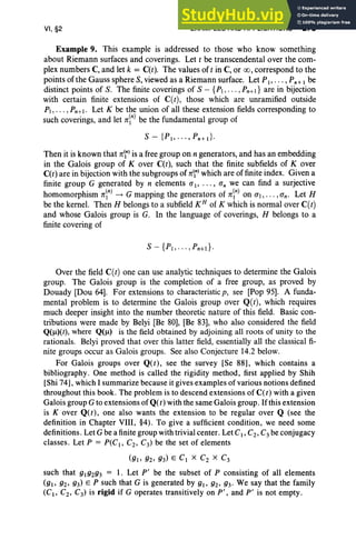 VI, §2 EXAMPLES AND APPLICATIONS 275
Example 9. This example is addressed to those who know something
about Riemann surfaces and coverings. Let t be transcendental over the com-
plex numbers C, and let k = C(t). The values of tin C, or 00, correspond to the
points of the Gauss sphere S, viewed as a Riemann surface. Let P1>•• • , Pn+1 be
distinct points of S. The finite coverings of S - {PI, .. . , Pn+l } are in bijection
with certain finite extensions of C(t), those which are unramified outside
PI, . . . ,Pn+1• Let K be the union of all these extension fields corresponding to
such coverings, and let nn) be the fundamental group of
S - {P1, ... ,Pn+d·
Then it is known that nn) is a free group on n generators, and has an embedding
in the Galois group of Kover C(t), such that the finite subfields of Kover
C(t) are in bijection with the subgroups of nnl which are of finite index. Given a
finite group G generated by n elements aI' ... , an we can find a surjective
homomorphism nnJ -t G mapping the generators of nn) on aI, . .. , an' Let H
be the kernel. Then H belongs to a subfield KH of K which is normal over C(t)
and whose Galois group is G. In the language of coverings, H belongs to a
finite covering of
Over the field C(t) one can use analytic techniques to determine the Galois
group. The Galois group is the completion of a free group, as proved by
Douady [Dou 64]. For extensions to characteristicp, see [Pop 95]. A funda-
mental problem is to determine the Galois group over Q(t), which requires
much deeper insight into the number theoretic nature of this field. Basic con-
tributions were made by Belyi [Be 80], [Be 83], who also considered the field
Q(Il)(t), where Q(Il) is the field obtained by adjoining all roots of unity to the
rationals. Belyi proved that over this latter field, essentially all the classical fi-
nite groups occur as Galois groups. See also Conjecture 14.2 below.
For Galois groups over Q(t), see the survey [Se 88], which contains a
bibliography. One method is called the rigidity method, first applied by Shih
[Shi 74], which I summarize because it gives examples of various notions defined
throughout this book. The problem is to descend extensions of C(t) with a given
Galois group G to extensions ofQ(t) with the same Galois group. Ifthis extension
is Kover Q(t), one also wants the extension to be regular over Q (see the
definition in Chapter VIII, §4). To give a sufficient condition, we need some
definitions. Let G be a finite group with trivial center. Let CI' C2, C3 be conjugacy
classes . Let P = P( CI' C2, C3) be the set of elements
(gl' g2' g3) E CI X C2 X C3
such that glg2g3 = 1. Let P' be the subset of P consisting of all elements
(gl' g2' g3) E P such that G is generated by gl' g2' g3' We say that the family
(CI , C2 , C3) is rigid if G operates transitively on P'; and P' is not empty.
 