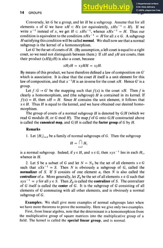 14 GROUPS I, §3
Conversely, let G be a group, and let H be a subgroup. Assume that for all
elements x of G we have xH c Hx (or equivalently, xHx- I
c H). If we
write X-I instead of x, we get H c xHx- I
, whence xHx- I
= H. Thus our
condition is equivalent to the condition xllx"? = H for all x E G. A subgroup
H satisfying this condition will be called normal. We shall now see that a normal
subgroup is the kernel of a homomorphism.
Let G' be the set of cosets of H. (By assumption, a leftcoset is equal to a right
coset, so we need not distinguish between them.) If xH and yH are cosets, then
their product (xH)(yH) is also a coset, because
xHyH = xyHH = xyH.
By means of this product, we have therefore defined a law of composition on G'
which is associative. It is clear that the coset H itself is a unit element for this
law of composition, and that x" I H is an inverse for the coset xH. Hence G' is a
group.
Let f :G -. G' be the mapping such that f(x) is the coset xH. Then f is
clearly a homomorphism, and (the subgroup) H is contained in its kernel. If
f(x) = H, then xH = H. Since H contains the unit element, it follows that
x E H. Thus H is equal to the kernel, and we have obtained our desired homo-
morphism.
The group of cosets of a normal subgroup H is denoted by G/H (which we
read G modulo H, or G mod H). The mapfof G onto G/H constructed above
is called the canonical map, and G/H is called the factor group of G by H.
Remarks
1. Let {HJ i€1 be a family of normal subgroups of G. Then the subgroup
H= nHi
ie I
is a normal subgroup. Indeed, if y E H, and x E G, then xyx- I
lies in each Hi'
whence in H.
2. Let S be a subset of G and let N = Ns be the set of all elements x E G
such that xSx- 1
= S. Then N is obviously a subgroup of G, called the
normalizer of S. If S consists of one element a, then N is also called the
centralizer of a. More generally, let Zs be the set ofall elements x E G such that
xyx- I
= y for all yES. Then Zs is called the centralizer of S. The centralizer
of G itself is called the center of G. It is the subgroup of G consisting of all
elements of G commuting with all other elements, and is obviously a normal
subgroup of G.
Examples. We shall give more examples of normal subgroups later when
we have more theorems to prove the normality . Here we give only two examples .
First, from linear algebra, note that the determinant is a homomorphism from
the multiplicative group of square matrices into the multiplicative group of a
field. The kernel is called the special linear group, and is normal.
 