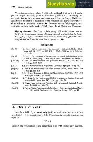 276 GALOIS THEORY VI, §3
We define a conjugacy class C of G to be rational if given g E C and a
positive integer s relatively prime to the order of g, then gS E C. (Assuming that
the reader knows the terminology of characters defined in Chapter XVIII , this
condition of rationality is equivalent to the condition that every character X of
G has values in the rational numbers Q.) One then has the following theorem,
which is contained in the works of Shih, Fried, Belyi, Matzat and Thompson.
Rigidity theorem. Let G be a finite group with trivial center, and let
CI> Cz, C3 be conjugacy classes which are rational, and such that the family
(CI> CZ, C3) is rigid. Then there exists a Galois extension ofQ(t) with Galois
group G (and such that the extension is regular over Q).
Bibliography
[Be 80]
[Be 83]
[Dou 64]
[La 83]
[Pop 95]
[Se 88]
[Shi 74]
[Sw 69]
[Sw 83]
G. BELYI, Galois extensions of the maximal cyclotomic field, lzv. Akad.
Nauk SSR 43 (1979) pp. 267-276 (= Math. USSR Izv. 14 (1980) , pp.
247-256
G. BELYI, On extensions of the maximal cyclotomic field having a given
classical Galois group, J. reine angew . Math . 341 (1983) , pp. 147-156
A. DOUADY, Determination d'un groupe de Galois, CR. Acad. Sci. 258
(1964), pp. 5305-5308
S. LANG, Fundamentals ofDiophantine Geometry. Springer Verlag 1983
F. POP, Etale Galois covers of affine smooth curves, Invent. Math. 120
(1995), pp. 555-578
I. -P.. SERRE, Groupes de Galois sur Q, Seminaire Bourbaki, 1987-1988
Asterisque 161-162 , pp. 73-85
R.-Y. SHIH, On the construction of Galois extensions of function fields and
number fields, Math. Ann. 207 (1974) , pp. 99-120
R. SWAN, Invariant rational functions and a problem of Steenrod, Invent .
Math. 7 (1969), pp. 148-158
R. SWAN, Noether's problem in Galois theory, Emmy Noether in Bryn Mawr,
1. D. Sally and B. Srinivasan, eds., Springer Verlag, 1983, pp. 40
§3. ROOTS OF UNITY
Let k be a field. By a root of unity (in k) we shall mean an element ' E k
such that '" = I for some integer n ~ 1. If the characteristic of k is p, then the
equation
has only one root, namely 1, and hence there is no prn_th root of unity except 1.
 