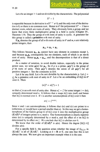 VI, §3 ROOTS OF UNITY 277
Let n be an integer> 1and not divisible by the characteristic. The polynomial
Xn
- 1
is separable because its derivative is nXn
-
1
=i' 0, and the only root of the deriva-
tive is 0, so there is no common root. Hence in ka
the polynomial xn
- 1 has n
distinct roots, which are roots of unity. They obviously form a group, and we
know that every finite multiplicative group in a field is cyclic (Chapter IV,
Theorem 1.9). Thus the group of n-th roots of unity is cyclic . A generator for
this group is called a primitive n-th root of unity.
If Jln denotes the group of all n-th roots of unity in k" and m, n are relatively
prime integers, then
Jlmn ::::; Jlm x Jln '
This follows because Jlm' u, cannot have any element in common except 1,
and because JlmJln consequently has mn elements, each of which is an mn-th
root of unity. Hence JlmJln = Jlmn' and the decomposition is that of a direct
product.
As a matter of notation , to avoid double indices, especially in the prime
power case, we write J.L[n] for J.Ln- So if p is a prime, J.L[pr] is the group of
p"-th roots of unity. Then J.L[p"'] denotes the union of all J.L[pr] for all
positive integers r. See the comments in §14.
Let k be any field. Let n be not divisible by the characteristic p. Let C=
Cn be a primitive n-th root of unity in k", Let 0" be an embedding of k«) in k'
over k. Then
so that a( is an n-th root of unity also. Hence a( = (i for some integer i = i(a),
uniquely determined mod n. It follows that a maps k(O into itself, and hence
that k(O is normal over k. If r is another automorphism of k(O over k then
Since a and rare automorphisms, it follows that i(a) and i(r) are prime to n
(otherwise, a( would have a period smaller than n). In this way we get a homo-
morphism of the Galois group G of k(O over k into the multiplicative group
(ZjnZ)* of integers prime to n, mod n. Our homomorphism is clearly injective
since i(a) is uniquely determined by a mod n, and the effect of a on k«) is
determined by its effect on (. We conclude that k«) is abelian over k.
We know that the order of (ZjnZ)* is cp(n). Hence the degree [k«) :k]
divides cp(n).
For a specific field k, the question arises whether the image of Gk(O/k in
(Z/nZ) * is all of (Z/nZ) *. Looking at k = R or C, one sees that this is not
always the case. We now give an important example when it is the case.
 