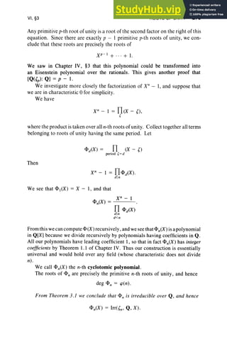 VI, §3 ROOTS OF UNITY 279
Any primitive p-th root of unity is a root of the second factor on the right of th is
equa tion. Since there are exactly p - I primitive p-th roots of unity, we con-
clude that the se root s are precisely the ro ot s of
XP-I + ... + 1.
We saw in Chapter IV, §3 that this polynomial could be transformed into
an Eisenstein polynomial over the rationals. This gives another proof that
[Q«(p) : Q] = p - 1.
We investigate more closely the factorization of X" - I, and suppose that
we are in characteristic 0 for simplicity.
We ha ve
X" - 1 = n(X - (),
[
where the product is taken over all n-th roots of unity. Collect together all terms
belonging to roots of unity having the same period. Let
<l>d(X ) = n (X - ()
period [= d
Then
We see that <l>1(X) = X-I , and that
xn - 1
n <l>iX)
d in
d<n
From this we can compute <I>(X) recursively , and we see that <l>n(X ) is a polynomial
in Q[X] because we divide recursively by polynomials having coefficients in Q .
All our polynomials have leading coeffi cient 1, so that in fact <l>n(X) has integer
coefficients by Theorem 1.1 of Chapter IV. Thus our construction is essentially
universal and would hold over any field (whose characteristic does not divide
n) .
We call <l>n(X) the n-th cyclotomic polynomial.
The roots of <l>n are precisely the primitive n-th root s of unity, and hence
deg <l>n = cp(n ).
From Theorem 3.J we conclude that <I>n is irreducible over Q , and hence
 