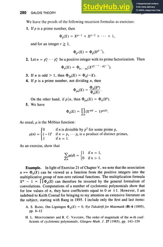 280 GALOIS THEORY
We leave the proofs of the following recursion formulas as exercises:
1. If p is a prime number, then
<PiX) = Xp-I + xr:: + . .. + I,
and for an integer r ~ 1,
VI, §3
- V- I
<Ppr(X) - <Pp(X ).
2. Let n = p~' ... p~s be a positive integer with its prime factorization. Then
<Pn(X) = <PP1 ···Ps(XP~I-l ...p~. -I).
3. If n is odd> I, then <PZn(X) = <Pn(- X).
4. If p is a prime number, not dividing n, then
_ <Pn(XP)
<Ppn(X) - <Pn(X)'
On the other hand, if pin, then <Ppn(X) = <Pn(XP).
5. We have
<Pn(X) = n(X nl
d - l)1l(d ).
din
As usual, J1 is the Mobius function:
{
o if n is divisible by p2 for some prime p,
J1(n) = (- IY if n = PI . .. p, is a product of distinct primes,
1 if n = I.
As an exercise, show that
~JL(d) = {I if n = I,
din ° if n > 1.
Example. In light of Exercise 21 of Chapter V, we note that the association
n ~ <Pn(X) can be viewed as a function from the positive integers into the
multiplicative group of non-zero rational functions. The multiplication formula
X" - 1 = fl <PiX) can therefore be inverted by the general formalism of
convolutions. Computations of a number of cyclotomic polynomials show that
for low values of n, they have coefficients equal to °or ± I. However, I am
indebted to Keith Conrad for bringing to my attention an extensive literature on
the subject, starting with Bang in 1895. I include only the first and last items:
A. S. BANG, Om Ligningen l1>m(X) = 0, Nyt Tidsskriftfor Matematik (B) 6 (1895),
pp. 6-12
H. L. MONTGOMERY and R. C. VAUGHN , The order of magnitude of the m-th coef-
ficients of cyclotomic polynomials, Glasgow Math. J. 27 (1985), pp. 143-159
 