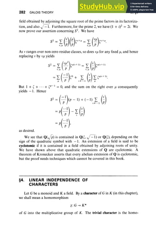 282 GALOIS THEORY VI, §4
field obt ained by adjoining the square root of the prime factors in its factoriza-
tion, and also J=1. Furthermore, for the prime 2, we have (1 + i)2 = 2i. We
now prove our assertion concerning S2. We have
As v ranges over non-zero residue classes, so does Vj1 for any fixed u, and hence
replacing v by Vj1 yields
But 1 + , + ... + ,r-)= 0, and the sum on the right over j1 consequently
yields - 1. Hence
S2 = (~)(p -1) + (- I) L (~)
p v* - ) P
= p( pI) - ~ (;)
= p( pI),
as desired.
We see that Q(JP) is contained in Q«(, J=1)or Q(O, depending on the
sign of the quadratic symbol with - 1. An extension of a field is said to be
cyclotomic if it is contained in a field obtained by adjoining roots of unity.
We have shown above that quadratic extensions of Q are cyclotomic. A
theorem of Kronecker asserts that every abelian extension of Q is cyclotomic,
but the proof needs techniques which cannot be covered in this book.
§4. LINEAR INDEPENDENCE OF
CHARACTERS
Let G be a monoid and K a field. Bya character of G in K (in this chapter),
we shall mean a homomorphism
x.G -> K*
of G into the multiplicative group of K. The trivial character is the homo-
 