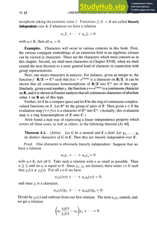 VI, §4 LINEAR INDEPENDENCE OF CHARACTERS 283
morphism taking the constant value I. Functions Ii :G -> K are called linearly
independent over K if whenever we have a relation
with ai E K, then all a, = O.
Examples. Characters will occur in various contexts in this book. First,
the various conjugate embeddings of an extension field in an algebraic closure
can be viewed as characters. These are the characters which most concern us in
this chapter. Second, we shall meet characters in Chapter XVlll, when we shall
extend the next theorem to a more general kind of character in connection with
group representations.
Next , one meets characters in analysis. For instance, given an integer m, the
functionf : R/Z ~ C* such thatf(x) = e27Timx is a character on R/Z . It can be
shown that all continuous homomorphisms of R/Z into C* are of this type .
Similarly, given a real number y, the function x ~ e27Tixy is a continuous character
on R, and it is shown in Fourier analysis that all continuous characters of absolute
value I on R are of this type .
Further, let X be a compact space and let R be the ring of continuous complex-
valued functions on X. Let R* be the group of units of R . Then given x E X the
evaluation map f ~ f(x) is a character of R* into C* . (Actually, this evaluation
map is a ring homomorphism of R onto C .)
Artin found a neat way of expressing a linear independence property which
covers all these cases, as well as others, in the following theorem [Ar 44].
Theorem 4.1. (Artin). Let G be a monoid and K a field. Let Xl" . . , Xn
be distinct characters of G in K. Then they are linearly independent over K.
Proof One character is obviously linearly independent. Suppose that we
have a relation
alXI + ... + anXn = 0
with ai E K, not all O. Take such a relation with n as small as possible. Then
n ~ 2, and no a, is equal to O. Since XI' Xl are distinct, there exists Z E G such
that XI(Z) i= xiz). For all x E G we have
aIXI(xz) + ... + anXn(xz) = 0,
and since Xi is a character,
aIXI(z)x1 + ... + anxnCz)Xn = O
.
Divide by £I(Z) and subtract from our first relation. The term alXI cancels, and
we get a relation
(
£z(z) )
az - - - az Xz + ... = O.
Xl(Z)
 