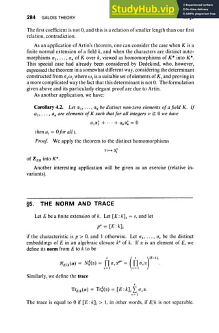 284 GALOIS THEORY VI, §5
The first coefficient is not 0, and this is a relation of smaller length than our first
relation, contradiction.
As an application of Artin 's theorem, one can consider the case when K is a
finite normal extension of a field k, and when the characters are distinct auto-
morphisms at> .. . , an of Kover k, viewed as homomorphisms of K* into K*.
This special case had already been considered by Dedekind, who, however,
expressed the theorem in a somewhat different way,considering the determinant
constructed from a jwj where w j is a suitable set of elements of K , and proving in
a more complicated way the fact that this determinant is not 0. The formulation
given above and its particularly elegant proof are due to Artin.
As another application, we have :
Corollary 4.2. Let o:/> ... , «; be distinct non-zero elements of afield K. If
aI' . . . , an are elements of K such that for all integers v ~ °we have
alO:~ + ... + anO:~ = °
then a, = °for all i.
Proof We apply the theorem to the distinct homomorphisms
of Z~O into K*.
Another interesting application will be given as an exercise (relative in-
variants).
§5. THE NORM AND TRACE
Let E be a finite extension of k. Let [E :kJs = r, and let
pI' = [E :kl
if the characteristic is p > 0, and 1 otherwise. Let at, .. . , ar be the distinct
embeddings of E in an algebraic closure ka
of k. If 0: is an element of E, we
define its norm from E to k to be
r ( r )IE:kI;
NE1k(a) = Nf(o:) = }]tav O:PI' = }]tavO: .
Similarly, we define the trace
r
TrE/k(a) = Trf{o:) = [E: k] j L o;«.
v=t
The trace is equal to °if [E: kl > 1, in other words, if Elk is not separable.
 