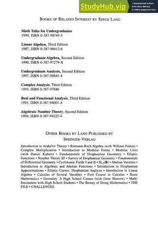 BOOKS OF RELATED INTEREST BY SERGE LANG
Math Talks for Undergraduates
1999, ISBN 0-387-98749-5
Linear Algebra, Third Edition
1987, ISBN 0-387-96412-6
Undergraduate Algebra, Second Edition
1990, ISBN 0-387-97279-X
Undergraduate Analysis, Second Edition
1997, ISBN 0-387-94841-4
Complex Analysis, Third Edition
1993, ISBN 0-387-97886
Real and Functional Analysis, Third Edition
1993, ISBN 0-387-94001-4
Algebraic Number Theory, Second Edition
1994, ISBN 0-387-94225-4
OTHER BOOKS BY LANG PUBLISHED BY
SPRINGER-VERLAG
Introduction to Arakelov Theory • Riemann-Roch Algebra (with William Fulton) •
Complex Multiplication • Introduction to Modular Forms • Modular Units
(with Daniel Kubert) • Fundamentals of Diophantine Geometry • Elliptic
Functions • Number Theory III • Survey of Diophantine Geometry • Fundamentals
of Differential Geometry • Cyclotomic Fields I and II • SL2 (R) • Abelian Varieties •
Introduction to Algebraic and Abelian Functions • Introduction to Diophantine
Approximations • Elliptic Curves: Diophantine Analysis • Introduction to Linear
Algebra • Calculus of Several Variables • First Course in Calculus • Basic
Mathematics • Geometry: A High School Course (with Gene Murrow) • Math!
Encounters with High School Students • The Beauty of Doing Mathematics • THE
FILE • CHALLENGES
 