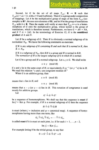 I, §3 NORMAL SUBGROUPS 15
Second, let G be the set of all maps Ta,b: R - R such that
Ta,b(X) = ax + b, with a *0 and b arbitrary, Then G is a group under composition
of mappings . Let A be the multiplicative group of maps of the form Ta,o (iso-
morphic to R*,the non-zero elements of R), and let N be the group of translations
Tl ,b with b E R. Then the reader will verify at once that Ta.b 1-+ a is a homo-
morphism of G onto the multiplicative group, whose kernel is the group of
translations, which is therefore normal. Furthermore, we have G = AN = NA ,
and N n A = {id}. In the terminology of Exercise 12, G is the semidirect
product of A and N .
Let H be a subgroup of G. Then H is obviously a normal subgroup of its
normalizer NH' We leave the following statements as exercises:
If K is any subgroup of G containing H and such that H is normal in K, then
KcNH •
If K is a subgroup of NH ' then KH is a groupand H is normalin KH.
The normalizer of H is the largest subgroup of G in which H is normal.
Let G be a group and H a normal subgroup. Let x, y E G. We shall write
x == y (mod H)
if x and y lie in the same coset of H, or equivalently if xy-I (or y - IX) lie in H.
We read this relation" x and y are congruent modulo H."
When G is an additive group, then
x == 0 (mod H)
means that x lies in H, and
x == y (mod H)
means that x - y (or y - x) lies in H . This notation of congruence is used
mostly for additive groups.
Let
G'1. G s: G"
be a sequence of homomorphisms. We shall say that this sequence is exact if
Im j" = Ker g. For example , if H is a normal subgroup of G then the sequence
H.:!.. G!!. G/H
is exact (where j = inclusion and qJ = canonical map). A sequence of homo-
morphisms having more than one term, like
G It G 12 G /" -1 G
1-+ 2-+ 3-+ " '-----" n'
is called exact if it is exact at each joint, i.e. if for each i = 1, ... ,n - 2,
1mfi = Ker fi+l.
For example letting 0 be the trivial group, to say that
o-+ G' 1. G s; G" -+ 0
 