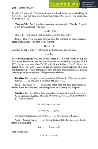 286 GALOIS THEORY VI, §5
for all a E E and c E k. This is clear since c is fixed under every embedding of
E over k. Thus the trace is a k-linear functional of E into k. For simplicity,
we write Tr = Trt.
Theorem 5.2. Let E be afinite separable extension ofk. Then Tr : E -+ k is
a non-zerofunctional. The map
(x, y) H Tr(xy)
ofE x E -+ k is bilinear, and identifiesE with its dual space.
Proof That Tr is non-zero follows from the theorem on linear indepen-
dence of characters. For each x E E, the map
Trx : E -+ k
such that Trx(Y) = Tr(x y) is obviously a k-linear map, and the map
is a k-homomorphism of E into its dual space EV
• (We don't write E* for the
dual space because we use the star to denote the multiplicative group of E.)
If Trx is the zero map, then Tr(xE) = O. If x i: 0 then xE = E. Hence the
kernel of x H Trx is O
. Hence we get an injective homomorphism of E into
the dual space EV
• Since these spaces have the same finite dimension, it follows
that we get an isomorphism. This proves our theorem.
Corollary 5.3. Let co1> . . . , co" be a basis of E over k. Then there exists a
basisco'1> . . . , co~ ofE over k such that Tr(wicoj) = bij'
Proof The basis CO't, ..• , co~ is none other than the dual basis which we
defined when we considered the dual space of an arbitrary vector space.
Corollary 5.4. Let E be afinite separable extension of k, and let (J' I' .. . , (J'"
be the distinct embeddings ofE into ka
overk. Let WI , ... , Wn be elementsof
E. Then the vectors
are linearlyindependent over E ijwl , . .. , wnform a basisofE over k.
Proof Assume that WI' .. • , W" form a basis of Elk. Let (XI' • •. , (X" be ele-
ments of E such that
Then we see that
 