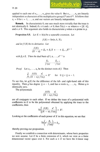 VI, §5 THE NORM AND TRACE 287
applied to eac h one of WI " ' " ~'n gives the value 0. But (1 1" ' " (In are linearl y
independent as cha racters of the multiplicati ve group E* into k:", It follows that
a, = °for i = I, . . . , n, and our vectors are linearl y independent.
Remark. In characteristic 0, one sees much more trivially that the trace is
not identically 0. Indeed, if e E k and e "# 0, then Tr(e) = ne where n = [E: kJ,
and n "# 0. This argument also hold s in characteristic p when n is prime to p.
Proposition 5.5. Let E = k(lX) be a separable extension. Let
f(X) = Irrt«, k, X) ,
and let f'(X) be its derivative. Let
f(X) P. R X R X"" I
(X _ IX) = P O + P I + ... + Pn - I
with ~i E E. Then the dual basis of 1, (I., ••• , IX
n-
I is
flo fln - I
f'(a) , . .. , f'(a)'
Proof Let lX I' • • • , IXn be the distinct roots off Th en
for °~ r ~ n - 1.
f(X) C(~
(X - IX;) f'(lX;)
To see this, let g(X) be the difference of the left- and right-hand side of this
equa lity. Then g has degree ~ n - 1, and has n roots lX I' • • • , IXn' Hence g is
identically zero.
The polynomials
are all conjugate to each other. If we define the tr ace of a polynomial with
coefficients in E to be the polynomial obtained by applying the trace to the
coefficients, then
[
f( X) (l.r ]
Tr (X _ IX) f'(IX) = X',
Looking at the coefficients of each power of X in this equation, we see that
(
i J!.L) _
Tr IX f'(lX) - bij ,
thereby proving our proposition.
Finally we establish a connection with determinants, whose basic properties
we now assume. Let E be a finite extension of k, which we view as a finite
dimensional vector space over k. For each Q' E E we have the k-linear map
 