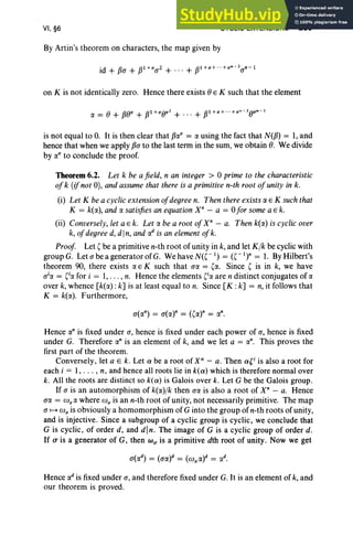 VI, §6 CYCLIC EXTENSIONS 289
By Artin's theorem on characters, the map given by
on K is not identically zero. Hence there exists () E K such that the element
is not equal to O. It is then clear that fJa(f = a using the fact that N(fJ) = 1,and
hence that when we apply fJa to the last term in the sum, we obtain e. We divide
by a(f to conclude the proof.
Theorem 6.2. Let k be a field, n an integer > 0 prime to the characteristic
ofk (if not 0), and assume that there is a primitive n-th root ofunity in k.
(i) Let K bea cyclic extensionofdegree n. Then there exists a E K such that
K = k(a), and a satisfiesan equation X" - a = 0for some a E k.
(ii) Conversely, let a E k. Let a be a root ofX" - a. Then k(a) is cyclicover
k, ofdegree d, din, and ad is an elementofk.
Proof Let ( be a primitive n-th root of unity in k, and let Klk be cyclic with
groupG. Let abe a generator ofG. We have N(C 1) = (C1)n = 1. By Hilbert's
theorem 90, there exists a E K such that a« = (a. Since ( is in k, we have
o'« = (ia for i = 1, . .. , n. Hence the elements (ia are n distinct conjugates of a
over k, whence [k(a): k] is at least equal to n. Since [K : k] = n, it follows that
K = k(a). Furthermore,
a(an) = a(at = ((at = an.
Hence an is fixed under a, hence is fixed under each power of a, hence is fixed
under G. Therefore an is an element of k, and we let a = an. This proves the
first part of the theorem.
Conversely, let a E k. Let a be a root of X" - a. Then a(i is also a root for
each i = 1, . .. , n, and hence all roots lie in k(a) which is therefore normal over
k. All the roots are distinct so k(a) is Galois over k. Let G be the Galois group.
If a is an automorphism of k(a)/k then aa is also a root of xn
- a. Hence
ao: = co;« where co; is an n-th root of unity, not necessarily primitive. The map
a ~ co; is obviously a homomorphism of G into the group of n-th roots of unity,
and is injective. Since a subgroup of a cyclic group is cyclic, we conclude that
G is cyclic, of order d, and din. The image of G is a cyclic group of order d.
If (T is a generator of G, then WIT is a primitive dth root of unity . Now we get
Hence ad is fixed under a, and therefore fixed under G. It is an element of k,and
our theorem is proved.
 