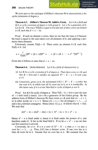 290 GALOIS THEORY VI, §6
We now pass to the analogue of Hilbert's theorem 90 in characteristic p for
cyclic extensions of degree p.
Theorem 6.3. (Hilbert's Theorem 90, Additive Form). Let k be afield and
K lk a cyclic extension of degree n with group G. Let 0 be a generator of G.
Let fJ E K . The trace TrNfJ) is equal to 0 ifand only ifthere exists an element
IX E K such that fJ = IX - ao:
Proof If such an element IX exists, then we see that the trace is 0 because
the trace is equal to the sum taken over all elements of G, and applying a per-
mutes these elements.
Conversely, assume Tr(fJ) = O
. There exists an element 0 E K such that
Tr(e) =/:. O
. Let
From this it follows at once that fJ = IX - a«.
Theorem 6.4. (Artin-Schreier) Let k he afield ofcharacteristic p.
(i) Let K be a cyclic extensionof k of degreep. Then there exists IX E K such
that K = k(lX) and IX satisfies an equation XP - X - a = 0 with some
a E k.
(ii) Conversely, given a E k, the polynomialf (X ) = XP - X - a either has
one root in k, in which case all its roots are in k, or it is irreducible. In
this latter case, ifIX is a root then k(lX) is cyclic ofdegree p over k.
Proof Let Klk be cyclic of degree p. Then Tr:( -1) = 0 (it is just the sum
of - 1 with itself p times). Let a be a generator of the Galois group. By the
additive form of Hilbert's theorem 90, there exists IX E K such that a« - IX = 1,
or in other words, a« = IX + 1. Hence o'« = IX + i for all integers i = 1, .. . , p
and IX has p distinct conjugates. Hence [k(lX) : k] ~ p. It follows that K = k(IX).
We note that
a(IXP- IX) = a(lX)p - a(lX) = (IX + 1)P - (IX + 1) = IXP - IX.
Hence IXP - IX is fixed under a, hence it is fixed under the powers of a, and
therefore under G. It lies in the fixed field k. If we let a = IXP - IX we see that
our first assertion is proved.
Conversely, let a E k. If IX is a root of XP - X - a then IX + i is also a
root for i = 1, ... ,p. Thus f(X) has p distinct roots. If one root lies in k
then all roots lie in k. Assume that no root lies in k. We contend that the
 