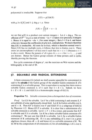 VI, §7 SOLVABLE AND RADICAL EXTENSIONS 291
pol ynomial is irreducible. Suppose that
f(X) = g(X)h(X)
with g, hE k[X] and 1 ~ deg 9 < p. Since
p
f(X) = n(X - a - i)
i = 1
we see that g(X) is a product over certain integers i. Let d = deg g. The co-
efficient of Xd- 1 in 9 is a sum of terms - (ex + i) taken over precisely d integers
i , Hence it is equal to -dex + j for some integer j. But d =1= 0 in k, and hence
ex lies in k, because the coefficients of9 lie in k, contradiction. We know therefore
that j'(X) is irreducible. All roots lie in k(ex) , which is therefore normal over k.
Since f(X) ha s no multiple roots, it follows that k(rJ.) is Galois over k. There
exists an automorphism a of k(rJ.) over k such that aa = rJ. + 1 (because rJ. + 1
is also a root). Hence the powers o' of a give o'« = rJ. + i for i = 1,. . . , p and
are distinct. Hence the Galois group consists of these powers and is cyclic,
thereby proving the theorem.
For cyclic extensions of degree p", see the exercises on Witt vectors and the
bibliography at the end of §8.
§7. SOLVABLE AND RADICAL EXTENSIONS
A finite extension Elk (which we shall assume separable for convenience) is
said to be solvable if the Galois group of the smallest Galois extension K of k
containing E is a solvable group. This is equivalent to saying that there exists a
solvable Galois extension L of k such that k c EeL. Indeed, we have
k c E eKe Land G(Klk) is a homomorphic image of G(Llk).
Proposition 7.1. Solvableextensionsform a distinguished class ofextensions.
Proof Let Elk be solvable. Let F be a field containing k and assume E, F
are subfields of some algebraically closed field. Let K be Galois solvable over k,
and E c K. Then KF is Galois over F and G(KFIF) is a subgroup of G(Klk)
by Theorem 1.12. Hence EFIF is solvable. It is clear that a subextension of a
solvable extension is solvable. Let E => F => k be a tower, and assume that Ell'
is solvable and FIk is solvable. Let K be a finite solvable Galois extension of k
containing F. We just saw that EK IK is solvable. Let L be a solvable Galois
extension of K containing EK . If o is any embedding of Lover k in a given
algebraic closure, then aK = K and hence al. is a solvable extension of K. We
let M be the compositum of all extensions al: for all embeddings a of Lover k.
 