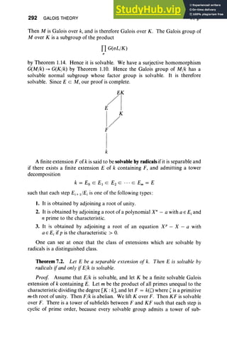 292 GALOIS THEORY VI, §7
Then M is Galois over k, and is therefore Galois over K. The Galois group of
Mover K is a subgroup of the product
fl G(aLIK)
by Theorem 1.14. Hence it is solvable. We have a surjective homomorphism
G(Mlk) -+ G(Klk) by Theorem 1.10. Hence the Galois group of Mlk has a
solvable normal subgroup whose factor group is solvable. It is therefore
solvable. Since E c M, our proof is complete.
EK
/1
I/K
F
1
k
A finite extension F of k is said to be solvable byradicals if it is separable and
if there exists a finite extension E of k containing F, and admitting a tower
decomposition
k = Eo C E1 C E2 C .. . C Em = E
such that each step Ej+ tlEj is one of the following types:
1. It is obtained by adjoining a root of unity.
2. It is obtained by adjoining a root of a polynomial X" - a with a E E, and
n prime to the characteristic.
3. It is obtained by adjoining a root of an equation XP - X - a with
a E E, if p is the characteristic > O
.
One can see at once that the class of extensions which are solvable by
radicals is a distinguished class.
Theorem 7.2. Let E be a separable extension of k. Then E is solvable by
radicals ifand only ifElk is solvable.
Proof Assume that Elk is solvable, and let K be a finite solvable Galois
extension of k containing E. Let m be the product of all primes unequal to the
characteristic dividing the degree [K : k] , and let F = k(() where' is a primitive
m-th root of unity. Then Flk is abelian. We lift Kover F. Then KF is solvable
over F. There is a tower of subfields between F and KF such that each step is
cyclic of prime order, because every solvable group admits a tower of sub-
 