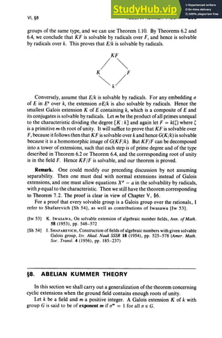 VI, §8 ABELIAN KUMMER THEORY 293
groups of the same type, and we can use Theorem 1.10. By Theorems 6.2 and
6.4, we conclude that KF is solvable by radicals over F, and hence is solvable
by radicals over k. This proves that Elk is solvable by radicals.
Conversely, assume that Elk is solvable by radicals. For any embedding a
of E in Ea
over k, the extension aElk is also solvable by radicals. Hence the
smallest Galois extension K of E containing k, which is a composite of E and
its conjugates is solvable by radicals. Let mbe the product of all primes unequal
to the characteristic dividing the degree [K : k] and again let F = k(O where'
is a primitive m-th root of unity. It will sufficeto prove that KF is solvable over
F,because it follows then that KF issolvable over k and hence G(Klk) is solvable
because it is a homomorphic image of G(KFlk). But KFIF can be decomposed
into a tower of extensions, such that each step is of prime degree and of the type
described in Theorem 6.2 or Theorem 6.4, and the corresponding root of unity
is in the field F. Hence KFIF is solvable, and our theorem is proved.
Remark. One could modify our preceding discussion by not assuming
separability. Then one must deal with normal extensions instead of Galois
extensions, and one must allow equations XP - a in the solvability by radicals,
with p equal to the characteristic. Then we still have the theorem corresponding
to Theorem 7.2. The proof is clear in view of Chapter V, §6.
For a proof that every solvable group is a Galois group over the rationals, I
refer to Shafarevich [Sh 54], as well as contributions of Iwasawa [lw 53] .
[Iw 53] K. IWAsAwA, On solvable extension of algebraic number fields, Ann. ofMath.
58 (1953), pp. 548-572
[Sh 54] I. SHAFAREVICH, Construction of fields of algebraic numbers with given solvable
Galois group, lzv . Akad. Nauk SSSR 18 (1954), pp. 525-578 (Amer. Math.
Soc. Transl. 4 (1956), pp. 185-237)
§8. ABELIAN KUMMER THEORY
In this section we shall carry out a generalization of the theorem concerning
cyclic extensions when the ground field contains enough roots of unity.
Let k be a field and m a positive integer. A Galois extension K of k with
group G is said to be of exponent m if am = I for all a E G.
 