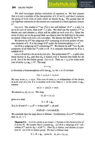 294 GALOIS THEORY VI, §8
We shall investigate abelian extensions of exponent m. We first assume
that m is not a multiple of the characteristic of k (if not 0), and that k contains
the group of m-th roots of unity which we denote by Jim' We assume that all
our algebraic extensions in this section are contained in a fixed algebraic closure
k ",
Let a E k. The symbol a' !" (or .,ia) is not well defined. If rxm = a and ( is
an m-th root of unity, then ((rxr = a also. We shall use the symbol a'!" to
denote any such element rx, which will be called an m-th root of a. Since the
roots of unity are in the ground field, we observe that the field k(rx) is the same
no matter which m-th root rx of a we select. We denote this field by k(a1
/
m
).
We denote by k*m the subgroup of k* consisting of all m-th powers of non-
zero elements of k. It is the image of k* under the homomorphism x 1-+ x",
Let B be a subgroup of k* containing k*m. We denote by k(B1
/
m) or K B the
composite of all fields k(a1
/
m
) with a E B. It is uniquely determined by B as a
subfield of k'.
Let a E B and let a be an m-th root of a. The polynomial X" - a splits into
linear factors in KB , and thus KB is Galois over k, because this holds for all
a E B. Let G be the Galois group. Let a E G. Then a« = wlIrx for some m-th
root of unity W lI E Jim C k*. The map
is obviously a homomorphism of G into Pm' i.e. for r, a E G we have
We may write W lI = aal«. This root of unity co; is independent of the choice
of m-th root of a, for if (x ' is another m-th root, then (I.' = ((I. for some (E Pm'
whence
arx'/(I.' = (arxj(rx = aa]«.
We denote W lI by <a, a). The map
(a, a) 1-+ <a, a)
gives us a map
G x B --+ Pm'
If a, b e Band rxm = a, pm = b then (rxp)m = ab and
a(rxp)/(l.p = (arx/rx)(aP/p).
We conclude that the map above is bilinear. Furthermore, if a E k*m it follows
that <a, a) = 1.
Theorem 8.1. Let k be afield, m an integer> °prime to the characteristic of
k (ifnot 0). We assume that k contains Pm' Let B be a subgroup of k" con-
taining k'!" and let KB = k(B1jm). Then KB is Galois, and abelian of expo-
nent m. Let G be its Galois group. We have a bilinear map
G x B --+ Pm given by (a, a) 1-+ <a, a).
 