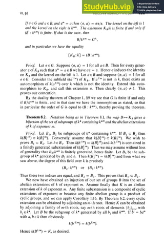 VI, §8 ABELIAN KUMMER THEORY 295
If(J E G and a E B, and am = a then <(J, a) = (JlI./lI.. The kernel on the left is I
and the kernel on the right is k*m. The extension K B
/k isfinite ifand only if
(B : k*m) is finite. If that is the case, then
B/k*m = GA,
and in particular we have the equality
Proof Let (J E G. Suppose <(J, a) = I for all a E B. Then for every gener-
ator a of KBsuch that am = a E B we have (Ja = a. Hence (J induces the identity
on KBand the kernel on the left is 1. Let a E B and suppose <(J, a) = I for all
(J E G. Consider the subfield k(al
/
rn) of K B. If al
/
mis not in k, there exists an
automorphism of k(al
/
m
) over k which is not the identity. Extend this auto-
morphism to K B, and call this extension (J. Then clearly <(J, a) i= 1. This
proves our contention.
By the duality theorem of Chapter 1, §9 we see that G is finite if and only
if B/ k*m is finite, and in that case we have the isomorphism as stated, so that
in particular the order of G is equal to (B : k*m), thereby proving the theorem.
Theorem 8.2. Notation being as in Theorem 8.1, the map B H KBgives a
bijectionofthe set ofsubgroupsofk* containing k*rn and the abelianextensions
ofk ofexponent m.
Proof Let BI , B2 be subgroups of k* containing k*rn. If BI C B2 then
k(Bl /m) C k(B1/m). Conversely, assume that k(Bl /m) c k(Byrn). We wish to
prove BI c B2 • Let bE BI • Then k(bl
/
rn) c k(Bym) and k(bl
/
m) is contained in
a finitely generated subextension of k(B1/rn). Thus we may assume without loss
of generality that B1/k*m is finitely generated, hence finite. Let B3 be the sub-
group of k* generated by B2 and b. Then k(B1/m) = k(B~/rn) and from what we
saw above, the degree of this field over k is precisely
(B2 : k*rn) or (B3 : k*m).
Thus these two indices are equal, and B2 = B3 ' This proves that BI c B2 .
We now have obtained an injection of our set of groups B into the set of
abelian extensions of k of exponent m. Assume finally that K is an abelian
extension of k of exponent m. Any finite subextension is a composite of cyclic
extensions of exponent m because any finite abelian group is a product of
cyclic groups, and we can apply Corollary 1.16. By Theorem 6.2, every cyclic
extension can be obtained by adjoining an m-th root. Hence K can be obtained
by adjoining a family of m-th roots, say m-th roots of elements {bj}jEJ with
b, E k*. Let B be the subgroup of k* generated by all b, and k:". If b' = bam
with a, bE k then obviously
Hence k(B I
/
m
) = K, as desired.
 
