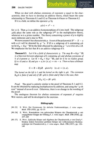 296 GALOIS THEORY VI, §8
When we deal with abelian extensions of exponent p equal to the char-
acteristic, then we have to develop an additive theory, which bears the same
relationship to Theorems 8.1 and 8.2 as Theorem 6.4 bears to Theorem 6.2.
If k is a field, we define the operator tJ by
tJ(x) = xP - x
for x E k. Then tJ is an additive homomorphism of k into itself. The subgroup
tJ(k) plays the same role as the subgroup k*m in the multiplicative theory,
whenever m is a prime number. The theory concerning a power of p is slightly
more elaborate and is due to Witt.
We now assume k has characteristic p. A root of the polynomial XP - X - a
with a E k will be denoted by tJ - la. If B is a subgroup of k containing tJk
we let KB = k(tJ - I B) be the field obtained by adjoining tJ - I a to k for all a E B.
We emphasize the fact that B is an additive subgroup of k.
Theorem 8.3. Let k be a field of characteristic p. The map B H k(tJ - I B)
is a bijectionbetweensubgroups ofk containing tJk and abelian extensions of
k of exponent p. Let K = KB = k(tJ - I B), and let G be its Galois group.
If a E Ganda E B, and tJCt.. = a, let <a, a) = a« - a. Then wehavea bilinear
map
G x B -+ Z/pZ given by (a, a) -+ <a, a) .
The kernel on the left is 1 and the kernel on the right is tJk. The extension
KB/k is finite if and only if (B: tJk) is finite and if that is the case, then
[K B : k] = (B : tJk).
Proof. The proof is entirely similar to the proof of Theorems 8.1 and 8.2.
It can be obtained by replacing multiplication by addition, and using the " tJ-th
root" instead of an m-th root. Otherwise, there is no change in the wording of
the proof.
The analogous theorem for abelian extensions of exponent p" requires
Witt vectors, and will be developed in the exercises.
Bibliography
[Wi 35] E. WITI, Der Existenzsatz fur abelsche Funktionenkorper, J. reine angew.
Math . 173 (1935), pp. 43-51
[Wi 36] E. WITT, Konstruktion von galoisschen Korpern der Charakteristik p mit
vorgegebener Gruppe der Ordung pi, J. reine angew. Math. 174 (1936), pp.
237-245
[Wi 37] E. WITT, Zyklische Kerper und Aigebren der Charakteristik p vom Grad p" ,
Struktur diskret bewerteter perfekter Korper mit vollkommenem Restklas-
senkorper der Charakteristik p, J. reine angew. Math. 176 (1937), pp. 126-
140
 