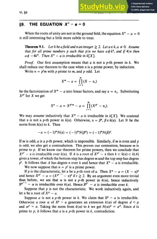 VI, §9
§9. THE EQUATION Xn
- B = 0
THE EQUATION Xn - a = 0 297
When the roots of unity are not in the ground field, the equation X" - a = 0
is still interesting but a little more subtle to treat.
Theorem9.1. Let k beafield andnan integer ~ 2. Let a E k, a "# O. Assume
that for all prime numbers p such that pin we have a ¢ kP, and if 41n then
a ¢ -4e. Then X" - a is irreducible in k[X].
Proof Our first assumption means that a is not a p-th power in k. We
shall reduce our theorem to the case when n is a prime power, by induction.
Write n = prm with p prime to m, and p odd. Let
m
X" - a = fl (X - IXv)
v= 1
be the factorization of xm - a into linear factors, and say IX = 1X1• Substituting
Xp
r
for X we get
m
X" - a = xr» - a = fl (XP
r
- IXv) '
v e 1
We may assume inductively that X" - a is irreducible in k[X]. We contend
that IX is not a p-th power in k(IX). Otherwise, IX = pP, fJ Ek(IX). Let N be the
norm from k(lX) to k. Then
If m is odd, a is a p-th power, which is impossible. Similarly, if m is even and p
is odd, we also get a contradiction. This proves our contention, because m is
prime to p. If we know our theorem for prime powers, then we conclude that
xr - IX is irreducible over k(IX). If A is a root of Xp
r
- IX then k c k(lX) c k(A)
gives a tower, of which the bottom step has degree m and the top step has degree
pro It follows that A has degree n over k and hence that X" - a is irreducible.
We now suppose that n = pris a prime power.
If p is the characteristic, let IX be a p-th root of a. Then XP - a = (X - IX)P
and hence Xr" - a = (XP
r
- I - IX)P if r ~ 2. By an argument even more trivial
than before, we see that a is not a p-th power in k(a), hence inductively
xP
r
-
1
- a is irreducible over k(a) . HencexP
r
- a is irreducible over k, .
Suppose that p is not the characteristic. We work inductively again, and
let IX be a root of XP - a.
Suppose a is not a p-th power in k. We claim that XP - a is irreducible.
Otherwise a root a of XP - a generates an extension k(a) of degree d < P
and aP = a. Taking the norm from k(a) to k we get N(a)P = ad. Since d is
prime to p, it follows that a is a p-th power in k, contradiction.
 