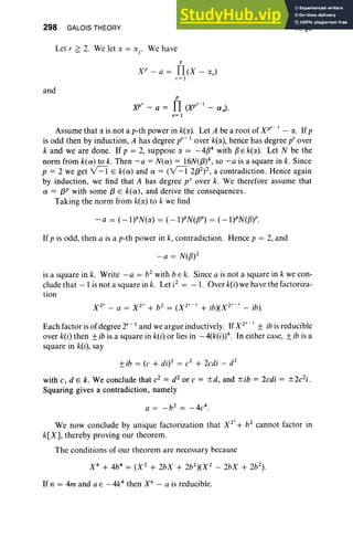 298 GALOIS THEORY
Let r ~ 2. We let ':I. = ':1.
1
, We have
P
X P- a = n(X - av)
,.=1
and
p
)(P' - a = fI co:' - ex,,).
"=1
VI, §9
Assume that a is not a p-th power in k(rx). Let A be a root of xr: I - a. If p
is odd then by induction, A has degree p' - lover k(rx), hence has degree p' over
k and we are done. If p = 2, suppose o: = -4134 with 13 E k(rx). Let N be the
norm from k(ex) to k. Then r:a = N(ex) = 16N(f3)4, so -a is a square in k. Since
p = 2 we get v=I E k(ex) and ex = (v=I 2(32)2, a contradiction. Hence again
by induction, we find that A has degree p' over k. We therefore assume that
ex = f3P with some (3 E k(ex) , and derive the consequences.
Taking the norm from k(rx) to k we find
-a = (-I)PN(rx) = (-I)PN(f3P) = (-I)PN{fW.
If p is odd, then a is a p-th power in k, contradiction. Hence p = 2, and
is a square in k. Write - a = b2
with be k. Since a is not a square in k we con-
clude that - 1is not a square in k. Let i2
= - I. Over k{i) we have the factoriza-
tion
Each factor is of degree 2'- I and we argue inductively. If X 2
' - I ± ibis reducible
over k(i) then ±ib is a square in k{i) or lies in - 4(k{i)4. In either case, ±ib is a
square in k{i), say
±ib = (e + di)2 = c2
+ 2edi - d2
with c, d e k. We conclude that e2 = d2 or e = ±d, and ±ib = 2edi = ±2c2i.
Squaring gives a contradiction, namely
We now conclude by unique factorization that X 2
' + b2
cannot factor in
k[X], thereby proving our theorem.
The conditions of our theorem are necessary because
If n = 4m and a E -4e then X" - a is reducible.
 
