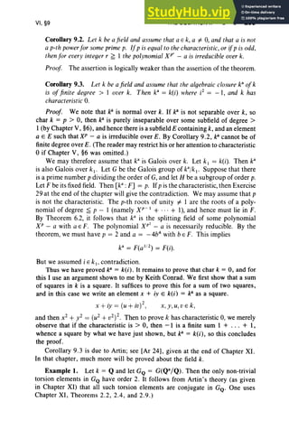 VI, §9 THE EQUATION Xn - a = 0 299
Corollary 9.2. Let k be a field and assume that a E k, a =1= 0, and that a is not
a p-th powerfor some primep. If p is equal to the characteristic, or ifp is odd,
thenfor every integer r ~ 1 the polynomial XP' - a is irreducible over k.
Proof The assertion is logically weaker than the assertion of the theorem.
Corollary 9.3. Let k be afield and assume that the algebraic closure k: ofk
is of finite degree > lover k. Then k3
= k(i) where i2
= -1 , and k has
characteristic 0.
Proof. We note that J(i is normal over k. If J(i is not separable over k, so
char k = p > 0, then J(i is purely inseparable over some subfield of degree>
I (by Chapter V, §6), and hence there is a subfield E containing k, and an element
a E E such that XP - a is irreducible over E. By Corollary 9.2, J(i cannot be of
finite degree over E. (The reader may restrict his or her attention to characteristic
°if Chapter V, §6 was omitted.)
We may therefore assume that k3
is Galois over k. Let k, = k(i). Then k3
is also Galois over k1• Let G be the Galois group of k3
/k 1• Suppose that there
is a prime number p dividing the order of G, and let H be a subgroup of order p.
Let F be its fixed field. Then [k3
: F] = p. If p is the characteristic, then Exercise
29 at the end of the chapter will give the contradiction. We may assume that p
is not the characteristic. The p-th roots of unity =1= 1 are the roots of a poly-
nomial of degree ;£ p - I (namely XP- 1 + ... + 1), and hence must lie in F.
By Theorem 6.2, it follows that k" is the splitting field of some polynomial
XP - a with a E F. The polynomial Xp
2
- a is necessarily reducible. By the
theorem, we must have p = 2 and a = -4b4
with b « F. This implies
k' = F(a 1
/
2
) = F(i).
But we assumed i E kl ' contradiction.
Thus we have proved po = k(i) . It remains to prove that char k = 0, and for
this I use an argument shown to me by Keith Conrad. We first show that a sum
of squares in k is a square. It suffices to prove this for a sum of two squares,
and in this case we write an element x + iy E kU) = po as a square.
. ( . )2 k
X + ly = U + IV , X , y, u,V E ,
and then x2 + y2 = (u2 + v2) 2. Then to prove k has characteristic 0, we merely
observe that if the characteristic is > 0, then -I is a finite sum I + ... + I,
whence a square by what we have just shown , but po = k(i), so this concludes
the proof.
Corollary 9.3 is due to Artin; see [Ar 24], given at the end of Chapter XI.
In that chapter, much more will be proved about the field k.
Example l. Let k = Q and let GQ = G(Qa/Q). Then the only non-trivial
torsion elements in GQ have order 2. It follows from Artin's theory (as given
in Chapter XI) that all such torsion elements are conjugate in GQ
. One uses
Chapter XI, Theorems 2.2, 2.4, and 2.9 .)
 