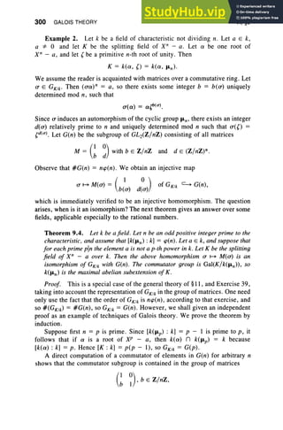 300 GALOIS THEORY VI, §9
Example 2. Let k be a field of characteristic not dividing n. Let a E k,
a*"O and let K be the splitting field of X" - a. Let a be one root of
X" - a, and let (be a primitive n-th root of unity. Then
K = k(a, () = k(a, fLn)'
We assume the reader is acquainted with matrices over a commutative ring . Let
a E GK1k • Then (ua)n = a, so there exists some integer b = b(u) uniquely
determined mod n, such that
u(a) = a{j'(u).
Since a induces an automorphism of the cyclic group fLn , there exists an integer
d(u) relatively prime to n and uniquely determined mod n such that u(O
(d(u). Let G(n) be the subgroup of GL2(Z/nZ) consisting of all matrices
(I 0) .
M = b d with b E Z/nZ and d e (Z/nZ)*.
Observe that #G(n) = ncp(n). We obtain an injective map
a H> M(u) = (b/U) d(:)) of GK1k ~ G(n),
which is immediately verified to be an injective homomorphism. The question
arises, when is it an isomorphism? The next theorem gives an answer over some
fields, applicable especially to the rational numbers.
Theorem 9.4. Let k be afield. Let n be an odd positive integer prime to the
characteristic, and assume that [k(fLn) : k] = cp(n). Let a E k, and suppose that
for each prime pin the element a is not a p-th power in k. Let K be the splitting
field of X" - a over k. Then the above homomorphism a H> M(u) is an
isomorphism of GK1k with G(n). The commutator group is Gal(K/k(fLn))' so
k(fLn) is the maximal abelian subextension of K.
Proof. This is a special case of the general theory of §11, and Exercise 39,
taking into account the representation of GK1k in the group of matrices. One need
only use the fact that the order of GKlk is ncp(n), according to that exercise, and
so #(GK1k) = #G(n), so GKIk = G(n). However, we shall given an independent
proof as an example of techniques of Galois theory . We prove the theorem by
induction.
Suppose first n = p is prime . Since [k(fLp) : k] = p - I is prime to p, it
follows that if a is a root of XP - a, then k(a) n k(fLp) = k because
[k(a) : k] = p. Hence [K : k] = p(p - 1), so GK1k = G(p) .
A direct computation of a commutator of elements in G(n) for arbitrary n
shows that the commutator subgroup is contained in the group of matrices
G~), b E Z/nZ,
 