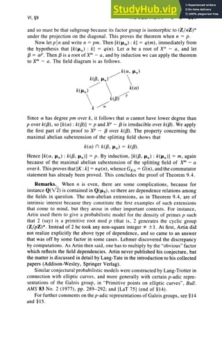 VI, §9 THE EQUATION Xn - a = 0 301
and so must be that subgroup because its factor group is isomorphic to (Z/nZ) *
under the projection on the diagonal. This proves the theorem when n = p .
Now letpln and write n = pm. Then [k(J1m) : k] = cp(m), immediately from
the hypothesis that [k(J1n) : k] = cp(n) . Let a be a root of Xn - a, and let
{3 = a!' , Then (3 is a root of xm
- a, and by induction we can apply the theorem
to Xm
- a. The field diagram is as follows.
Since a has degree pm over k, it follows that a cannot have lower degree than
p over k({3), so [k(a) : k({3)] = p and XP - (3 is irreducible over k({3). We apply
the first part of the proof to XP - (3 over k({3). The property concerning the
maximal abelian subextension of the splitting field shows that
k(a) n k({3, J1n) = k({3).
Hence [k(a, J1n) : k({3, J1n )] = p. By induction, [k({3, J1n) : k(J1n)] = m, again
because of the maximal abelian subextension of the splitting field of Xm
- a
over k. This proves that [K : k] = ncp(n), whence GK1k = G(n), and the commutator
statement has already been proved. This concludes the proof of Theorem 9.4.
Remarks. When n is even , there are some complications, because for
instance Q(Y2) is contained in Q(J1g), so there are dependence relations among
the fields in question. The non-abelian extensions, as in Theorem 9.4, are of
intrinsic interest because they constitute the first examples of such extensions
that come to mind , but they arose in other important contexts. For instance,
Artin used them to give a probabilistic model for the den sity of primes p such
that 2 (say ) is a primitive root mod p (that is, 2 generates the cyclic group
(Z/pZ)*. Inst~ad of 2 he took any non-square integer *" ± I. At first, Artin did
not realize explicitly the above type of dependence, and so came to an answer
that was off by some factor in some cases. Lehmer discovered the discrepancy
by computations. As Artin then said, one has to multiply by the "obvious" factor
which reflects the field dependencies. Artin never published his conjecture, but
the matter is discussed in detail by Lang-Tate in the introduction to his collected
papers (Addison-Wesley, Springer Verlag).
Similar conjectural probabilistic models were constructed by Lang-Trotter in
connection with elliptic curves, and more generally with certain p-adic repre-
sentations of the Galois group, in "Primitive points on elliptic curves" , Bull.
AMS 83 No.2 (1977 ), pp. 289-292; and [LaT 75] (end of §14).
For further comments on the p-adic repre sentations of Galois groups, see §14
and §15.
 