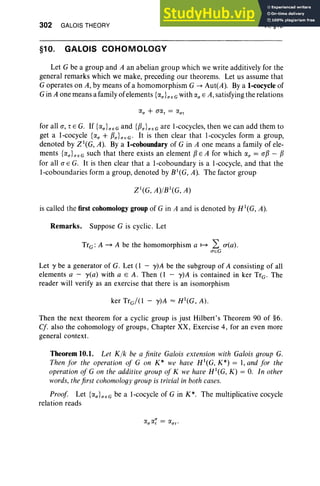 302 GALOIS THEORY
§10. GALOIS COHOMOLOGY
VI, §10
Let G be a group and A an abelian group which we write additively for the
general remarks which we make, preceding our theorems. Let us assume that
G operates on A, by means of a homomorphism G --> Aut(A). Bya 1-cocycle of
Gin A one means a family of elements {(XU}UEG with (Xu E A,satisfying the relations
for all a, , E G. If {(Xu}U
E G and {f3u}U
E G are I-cocycles, then we can add them to
get a l-cocycle {«, + f3U}U
EG ' It is then clear that I-cocycles form a group,
denoted by Zl(G, A). Bya 1-coboundary of G in A one means a family of ele-
ments {iY.U} I1EG such that there exists an element f3EA for which (Xu = af3 - f3
for all a E G. It is then clear that a l-coboundary is a l-cocycle, and that the
l-coboundaries form a group, denoted by B1(G, A). The factor group
is called the first cohomology group of G in A and is denoted by H1(G, A).
Remarks. Suppose G is cyclic. Let
TrG: A ~ A be the homomorphism a ~ L £T(a) .
lTEG
Let y be a generator of G. Let (1 - y)A be the subgroup of A consisting of all
elements a - yea) with a E A . Then (l - y)A is contained in ker TrG' The
reader will verify as an exercise that there is an isomorphism
ker Trd(l - y)A = H1(G, A) .
Then the next theorem for a cyclic group is just Hilbert's Theorem 90 of §6.
Cf. also the cohomology of groups, Chapter XX, Exercise 4, for an even more
general context.
Theorem 10.1. Let Klk: be a finite Galois extension with Galois group G.
Then for the operation of G on K* we have H 1
(G, K*) = I, and for the
operation of G on the additive group of K we have H1(G, K) = O
. In other
words, the first cohomology group is trivial in both cases.
Proof Let {(XU}UEG be a l-cocycle of G in K*. The multiplicative cocycle
relation reads
 