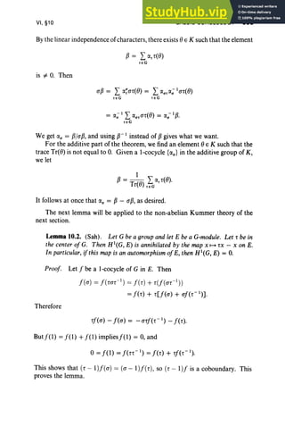 VI, §10 GALOIS COHOLOLOGY 303
By the linear independence of characters, there exists () E K such that the element
is "# O
. Then
(1p = L ~~(1r«() = L r.J."rr.J.; I (1r«()
reG r e G
= r.J.; I Lr.J."r(1r«() = r.J.,,- I p.
re G
We get a; = P/(1P, and using p- I instead of pgives what we want.
For the additive part of the theorem, we find an element () E K such that the
trace Tr«() is not equal to O
. Given a l-cocyc1e {r.J.,,} in the additive group of K ,
we let
It follows at once that c, = P- (1p, as desired.
The next lemma wi11 be applied to the non-abelian Kummer theory of the
next section.
Lemma 10.2. (Sah). Let Gbe a groupand let E be a G-module. Let r be in
the center of G. Then H'(G, E) is annihilated by the map x 1-+ TX - X on E.
In particular, ifthis map is an automorphism ofE, then H'(G, E) = O.
Proof: Let f be a l-cocyc1e of G in E. Then
f((1) = f( m r- ') = fe r) + r(f((1r- 1) )
= f(r) + r[f«(1) + (1f(r- l
)].
Therefore
rf«(1) - f«(1) = -(1rf(r- ') - f(r).
Butf(1) =f(l) + f(l) impliesf(l) = 0, and
o=f(1) =f(rr- ') =f(r) + rf(r- ').
This shows that (r - 1)/((1) = ((1 - l )f (r), so (r - l )f is a coboundary. This
proves the lemma.
 