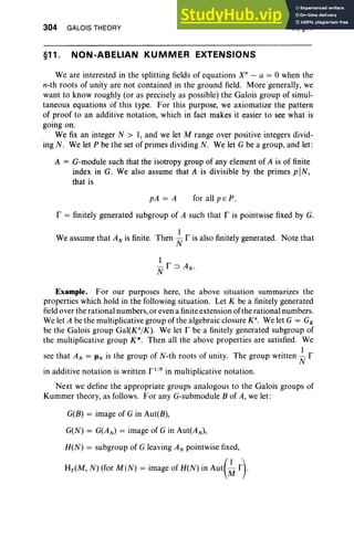 304 GALOIS THEORY
§11. NON-ABELIAN KUMMER EXTENSIONS
VI, §11
We are interested in the splitting fields of equations X" - a = 0 when the
n-th roots of unity are not contained in the ground field. More generally, we
want to know roughly (or as precisely as possible) the Galois group of simul-
taneous equations of this type. For this purpose, we axiomatize the pattern
of proof to an additive notation, which in fact makes it easier to see what is
going on.
We fix an integer N > I, and we let M range over positive integers divid-
ing N. We let P be the set of primes dividing N. We let G be a group, and let:
A = G-module such that the isotropy group of any element of A is of finite
index in G. We also assume that A is divisible by the primes piN,
that is
pA = A for all pEP.
r = finitely generated subgroup of A such that r is pointwise fixed by G.
We assume that AN is finite. Then ~ r is also finitely generated. Note that
Example. For our purposes here, the above situation summarizes the
properties which hold in the following situation. Let K be a finitely generated
field over the rational numbers, or even a finite extension of the rational numbers.
We let A be the multiplicative group of the algebraic closure K", We let G = GK
be the Galois group Gal(KajK). We let r be a finitely generated subgroup of
the multiplicative group K* . Then all the above properties are satisfied. We
see that AN = JiN is the group of N-th roots of unity. The group written ~ r
in additive notation is written r 1
/
N
in multiplicative notation.
Next we define the appropriate groups analogous to the Galois groups of
Kummer theory, as follows. For any G-submodule B of A, we let:
G(E) = image of Gin Aut(B),
G(N) = G(A N) = image of Gin Aut(AN) ,
H(N) = subgroup of G leaving AN pointwise fixed,
Hr(M, N) (for MIN) = image of H(N) in Aut(~ r}
 