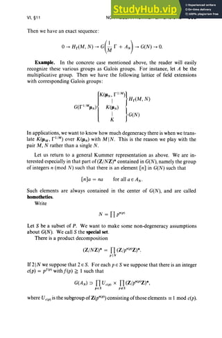 VI, §11
Then we have an exact sequence:
NON-ABELIAN KUMMER EXTENSIONS 305
o~ Br(M, N) ~ G(~ I' + AN) ~ G(N) ~ O.
Example. In the concrete case mentioned above, the reader will easily
recognize these various groups as Galois groups. For instance, let A be the
multiplicative group. Then we have the following lattice of field extensions
with corresponding Galois groups :
J
KC [1 1M)}
liN, B (M N)
I r ,
G([I /MIlN) K(liN)
1 }G(N)
In applications, we want to know how much degeneracy there is when we trans-
late K(IlM ' [1 1
M) over K(IlN) with MIN. This is the reason we play with the
pair M, N rather than a single N.
Let us return to a general Kummer representation as above. We are in-
terested especially in that part of (Z/NZ)* contained in G(N), namely the group
of integers n (mod N ) such that there is an element en] in G(N) such that
[n]a = na for all a E AN'
Such elements are always contained in the center of G(N), and are called
homotheties.
Write
N = Il pntPJ
Let S be a subset of P. We want to make some non-degeneracy assumptions
about G(N). We call S the special set.
There is a product decomposition
(Z/NZ)* = IT (Z/pn(p)z)*.
piN
If 21 N we suppose that 2 E S. For each pES we suppose that there is an integer
c(p) = pf(p) withf(p) ~ 1 such that
G(A) IT V IT(Z/pn(p)z )*,
N::J c(p) X
peS p~S
where Vc(p) is the subgroup of Z(pn(p» consisting of those elements == 1 mod c(p).
 