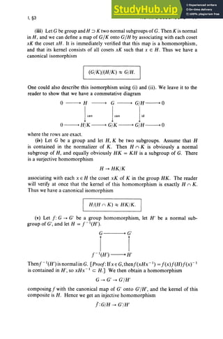 I, §3 NORMAL SUBGROUPS 17
(iii) Let G be group and H ::> K two normal subgroups of G. Then K is normal
in H, and we can define a map of G/ K onto G/H by associating with each coset
xK the coset xH . It is immediately verified that this map is a homomorphism,
and that its kernel consists of all cosets xK such that x E H . Thus we have a
canonical isomorphism
I (GjK)j(HjK) ~ GjH. I
One could also describe this isomorphism using (i) and (ii). We leave it to the
reader to show that we have a commutative diagram
o ---+ H ---+ G ---+ GjH ---+ 0
1
can j~" l;,
0---+ HjK ---+ GjK ---+ GjH ---+ 0
where the rows are exact.
(iv) Let G be a group and let H, K be two subgroups. Assume that H
is contained in the normalizer of K . Then H n K is obviously a normal
subgroup of H, and equally obviously HK = KH is a subgroup of G. There
is a surjective homomorphism
H -+ HK jK
associating with each x E H the coset xK of K in the group HK. The reader
will verify at once that the kernel of this homomorphism is exactly H n K.
Thus we have a canonical isomorphism
I Hj(H n K) ~ HK jK. I
(v) Let f : G -+ G' be a group homomorphism, let H' be a normal sub-
group of G', and let H = f-I(H').
G • G'
I I
f -I(H') ---+ H'
Thenf-I(H') is normal in G. [Proof:IfxE G,thenf(xHx- l
) =f(x)f(H)f(x)-1
is contained in H', so xHx- 1
C H.] We then obtain a homomorphism
G -+ G' -+ G'jH'
composing f with the canonical map of G' onto G'jH', and the kernel of this
composite is H. Hence we get an injective homomorphism
J:GjH -+ G'jH'
 