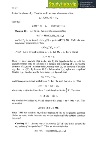 VI, §11 NON-ABELIAN KUMMER EXTENSIONS 307
dent of the choice of y. Thus for x E I", we have a homomorphism
such that
(,Ox('r) = ,y - y, where My = x.
Theorem 11.1. Let MIN. Let (,0 be the homomorphism
(,0 : I' --+ Hom(Hr(M, N), AM)
and let fq> be its kernel. Let eM(f) = g.c.d. (e(f'/f), M). Under the non-
degeneracy assumption, we have
c(M)eM(f)fq> eMf.
Proof Let x E f and suppose (,OX = 0. Let My = x. For a E G let
y" = ay - y.
Then {y,,} is a l-cocycle of G in AM' and by the hypothesis that (,OX = 0, this
cocycle depends only on the class of a modulo the subgroup of G leaving the
elements of ANfixed. In other words, we may view {y,,} as a cocycle of G(N) in
AM' Let c = c(N). By Lemma 10.2, it follows that {cy,,} splits as a cocycle of
G(N) in AM ' In other words, there exists toE AM such that
and this equation in fact holds for a E G. Let t be such that ct = to. Then
cay - cy = act - cy,
whence c(y - t) is fixed by all a E G, and therefore lies in ~ f. Therefore
e(f'/r)c(y - r) E f .
We multiply both sides by M and observe that cM(y - t) = cMy = cx. This
shows that
c(N)e(f'/r)fq> eMf.
Since f /Mf has exponent M, we may replace e(f'/f) by the greatest common
divisor as stated in the theorem, and we can replace c(N) by c(M) to conclude
the proof.
Corollary 11.2. Assume that M is prime to 2(f' : I") and is not divisible by
any primesofthe special set S. Then we have an injection
(,0: f /Mf --+ Hom(Hr<M, N), AM.).
 