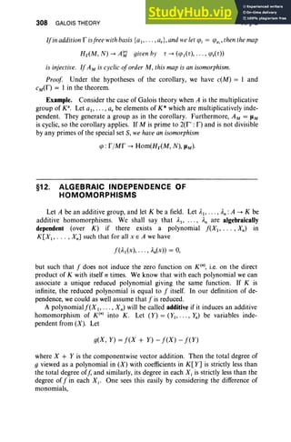 308 GALOIS THEORY VI, §12
Ifinaddition f isfree withbasis{a" . . . ,ar}, andwe let <f>i = <f>a;, then the map
Hr(M, N) -+ A<;l given by r -+ (<f>,(r), .. . , <f>r(r»
is injective. If AM is cyclic oforder M, this map is an isomorphism.
Proof Under the hypotheses of the corollary, we have c(M) = 1 and
cM
(f ) = 1 in the theorem.
Example. Consider the case of Galois theory when A is the multiplicative
group of K". Let ai' . . . , a, be elements of K* which are multiplicatively inde-
pendent. They generate a group as in the corollary. Furthermore, AM = JIM
is cyclic, so the corollary applies. If M is prime to 2(f' : F) and is not divisible
by any primes of the special set S, we have an isomorphism
<f> : f /Mf -+ Hom(Hr(M, N), JIM)'
§12. ALGEBRAIC INDEPENDENCE OF
HOMOMORPHISMS
Let A be an additive group, and let K be a field. Let AI' ... , An: A -+ K be
additive homomorphisms. We shall say that A" .. ., An are algebraically
dependent (over K) if there exists a polynomial f(X" .. . , Xn) in
K[XI , .• . ,Xn] such that for all x E A we have
but such that f does not induce the zero function on «» , i.e. on the direct
product of K with itself n times. We know that with each polynomial we can
associate a unique reduced polynomial giving the same function. If K is
infinite, the reduced polynomial is equal to f itself. In our definition of de-
pendence, we could as well assume that f is reduced.
A polynomialf(XI "' " Xn) will be called additive if it induces an additive
homomorphism of K(n) into K. Let (Y) = (Y" . .. , y,,) be variables inde-
pendent from (X). Let
g(X, Y) = f(X + Y) - f(X) - f(Y)
where X + Y is the componentwise vector addition. Then the total degree of
g viewed as a polynomial in (X) with coefficients in K[Y] is strictly less than
the total degree off, and similarly, its degree in each Xi is strictly less than the
degree off in each Xi' One sees this easily by considering the difference of
monomials,
 
