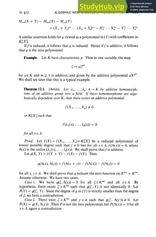 VI, §12 ALGEBRAIC INDEPENDENCE OF HOMOMORPHISMS 309
M(v)(X + Y) - M(v)(X) - M(v)( Y)
= (Xl + y)r'· ··(X n + y")"n - XI' .. · X~n - n' ... y~n.
A similar assertion holds for g viewed as a polynomial in (Y) with coefficients in
K[X].
Iff is reduced, it follows that g is reduced. Hence iff is additive, it follows
that g is the zero polynomial.
Example. Let K have characteristic p. Then in one variable, the map
for a E K and m ~ 1 is additive, and given by the additive polynomial oX!",
We shall see later that this is a typical example.
Theorem 12.1. (Art in). Let A), ... , An: A -+ K be additive homomorph-
isms of an additive group into a field. If these homomorphisms are alge-
braicallydependent over K, then there exists an additive polynomial
in K[X] such that
for all x E A.
Proof Let f(X) = f(X], . .. , Xn) E K[X] be a reduced polynomial of
lowest possible degree such that f =I- 0 but for all x E A, f(i(x» = 0, where
i(x) is the vector (A](x), . . . , An(x». We shall prove thatfis additive.
Let g(X, Y) = f(X + Y) - f(X) - f(Y). Then
g(A(x), i(y» = f(i(x + y» - f(i(x» - f(i(y» = 0
for all x, YEA . We shall prove that g induces the zero function on K(n) X x».
Assume otherwise. We have two cases.
Case 1. We have g(~, A(y» = 0 for all ~ E K(n) and all YEA. By
hypothesis, there exists ~' E K'" such that g(~', Y) is not identically O. Let
P(Y) = g(~', Y). Since the degree of gin (Y) is strictly smaller than the degree
of f, we have a contradiction.
Case 2. There exist ~' E K'" and y' E A such that g(~', A(y'» =I- O. Let
P(X) = g(X, A(y'» . Then P is not the zero polynomial, but P(A(x» = 0 for all
x E A, again a contradiction .
 