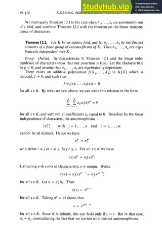VI, §12 ALGEBRAIC INDEPENDENCE OF HOMOMORPHISMS 311
We shall apply Theorem 12.1 to the case when AI,. . ., An are automorphisms
of a field, and combine Theorem 12.1 with the theorem on the linear indepen-
dence of characters.
Theorem 12.2. Let K be an infinitefield, and let (TI"' " o; be the distinct
elements ofa finite group ofautomorphisms of K. Then (T I' . . . , a; are alge-
braically independent over K .
Proof (Artin). In characteristic 0, Theorem 12.1 and the linear inde-
pendence of characters show that our assertion is true. Let the characteristic
be p > 0, and assume that (T I ' . . . , a; are algebraically dependent.
There exists an additive polynomial f(X 1"'" Xn) in K[X] which is
reduced, f "# 0, and such that
f«(TI(x), . . . , (Tn(x» = °
for all x E K. By what we saw above, we can write this relation in the form
n m
L L ajr(Tlxyr = °
i = I r= I
for all x E K , and with not all coefficients a., equal to 0. Therefore by the linear
independence of characters, the automorphisms
{" P
I
: } . h . 1 d 1
v WIt I = , .. ., n an r = , ... , m
cannot be all distinct. Hence we have
with either i "# j or r "# s. Say r ;;;; s. For all x E K we have
Extracting p-th roots in characteristic p is unique. Hence
( ) ( )
ps _ r ( ps -r)
a, X = (Tj X = (Tj X
for all x s K. Let(T= (Tjhj • Then
o(x) = xps
-
r
for all x E K . Taking a" = id shows that
P" (s - ,.)
x=x
for all x E K. Since K is infinite, this can hold only if s = r. But in that case,
a, = (Tj' contradicting the fact that we started with distinct automorphisms.
 