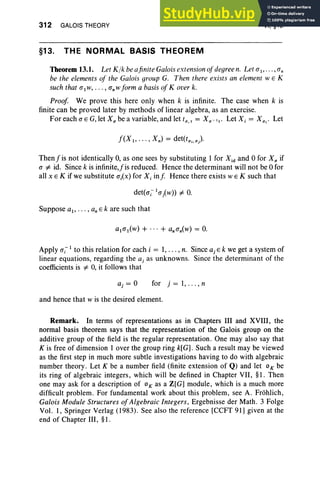 312 GALOIS THEORY
§13. THE NORMAL BASIS THEOREM
VI, §13
Theorem 13.1. Let K lk be afinite Galois extension ofdegree n. Let al"'" an
be the elements of the Galois group G. Then there exists an element WE K
such that a1w, . . . , an W form a basis of Kover k.
Proof We prove this here only when k is infinite. The case when k is
finite can be proved later by methods of linear algebra, as an exercise.
ForeachaEG,letXabeavariable,andletta,t = Xa -It. Let X, = X<1; ' Let
f(X I, · · ·, Xn) = det(ta;.<1).
Thenf is not identically 0, as one sees by substituting 1 for Xid and 0 for X; if
a =1= id. Since k is infinite,fis reduced. Hence the determinant will not be 0 for
all x EK if we substitute ai(x) for Xi inf Hence there exists WEK such that
Suppose at, .. . , an Ek are such that
Apply aj-1 to this relation for each i = 1, .. . , n. Since aj Ek we get a system of
linear equations, regarding the aj as unknowns. Since the determinant of the
coefficients is =1= 0, it follows that
for j = 1, . . . , n
and hence that Wis the desired element.
Remark. In terms of representations as in Chapters III and XVIII, the
normal basis theorem says that the representation of the Galois group on the
additive group of the field is the regular representation. One may also say that
K is free of dimension lover the group ring k[G] . Such a result may be viewed
as the first step in much more subtle investigations having to do with algebraic
number theory . Let K be a number field (finite extension of Q) and let 0 K be
its ring of algebraic integers, which will be defined in Chapter VII, §1. Then
one may ask for a description of OK as a Z[G] module, which is a much more
difficult problem. For fundamental work about this problem, see A. Frohlich,
Galois Module Structures of Algebraic Integers, Ergebnisse der Math. 3 Folge
Vol. 1, Springer Verlag (1983) . See also the reference [CCFT 91] given at the
end of Chapter III, §1.
 