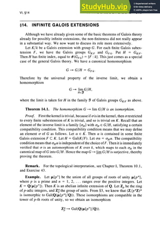 VI, §14 INFINITE GALOIS EXTENSIONS 313
§14. INFINITE GALOIS EXTENSIONS
Although we have already given some of the basic theorems of Galois theory
already for possibly infinite extensions, the non-finiteness did not really appear
in a substantial way . We now want to discuss its role more extensively.
Let K/k be a Galois extension with group G. For each finite Galois subex-
tension F, we have the Galois groups GKIF and GFik. Put H = GK1F .
Then H has finite index , equal to #(GFJk) = [F : k]. This just comes as a special
case of the general Galois theory. We have a canonical homomorphism
G ~ G/H = GFJk.
Therefore by the universal property of the inverse limit, we obtain a
homomorphism
G~ limG/H,
HEff
where the limit is taken for H in the family ff of Galois groups GK1
F as above.
Theorem 14.1. The homomorphism G ~ lim G/H is an isomorphism.
Proof. First the kernel is trivial, because if (Tisin the kernel, then (Trestricted
to every finite subextension of K is trivial, and so is trivial on K. Recall that an
element of the inverse limit is a family {(TH} with (TH E G/ H, satisfying a certain
compatibility condition. This compatibility condition means that we may define
an element (T of G as follows . Let 0: E K. Then 0: is contained in some finite
Galois extension Fe K. Let H = Gal(K/F). Let (TO: = (THO:' The compatibility
condition means that (THO: is independent of the choice of F . Then it is immediately
verified that (T is an automorphism of Kover k, which maps to each (TH in the
canonical map of G into G/ H . Hence the map G ~ lim.G/ H is surjective, thereby
proving the theorem.
Remark. For the topological interpretation, see Chapter I, Theorem 10. I,
and Exercise 43.
Example. Let f1.[pX] be the union of all groups of roots of unity f1.[pn],
where p is a prime and n = I, 2, . .. ranges over the positive integers. Let
K = Q(f1.[pX]). Then K is an abelian infinite extension of Q. Let Zp be the ring
of p-adic integers, and Z; the group of units. From §3, we know that (Z/pnz)*
is isomorphic to Gal(Q(f1.[pn]/Q» . These isomorphisms are compatible in the
tower of p-th roots of unity, so we obtain an isomorphism
Z; ~ Gal(Q(f1.[pX]/Q» .
 