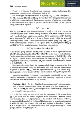 314 GALOIS THEORY VI, §14
Towers of cyclotomic fields have been extensively studied by Iwasawa. Cf.
a systematic exposition and bibliography in [La 90] .
For other types of representations in a group GL 2(Zp), see Serre [Se 68],
[Se 72], Shimura [Shi 71], and Lang-Trotter [LaT 75]. One general framework
in which the representation of Galois groups on roots of unity can be seen has
to do with commutative algebraic groups, starting with elliptic curves. Specif-
ically, consider an equation
y2 = 4x3 - g2x - g3
with g2' g3 E Q and non-zero discriminant: Ll = g~ - 27g~ *- O. The set of
solutions together with a point at infinity is denoted by E. From complex analysis
(or by purely algebraic means), one sees that if K is an extension of Q, then the
set of solutions E(K) with x, y E K and 00 form a group, called the group of
rational points of E in K . One is interested in the torsion group, say E(Qa)tor of
points in the algebraic closure, or for a given prime p, in the group E(Qa)[pT]
and E(Qa)[p"'] . As an abelian group, there is an isomorphism
E(Qa)[pT] = (Z/pTZ) X (Z/pTZ) ,
so the Galois group operates on the points of order p" via a representation in
GL2(Z/pTZ), rather than GL(Z/pTZ) = (Z/pTZ)* in the case of roots of unity .
Passing to the inverse limit, one obtains a representation of Gal(Qa/Q) = GQ
in GL2(Zp)' One of Serre's theorems is that the image of GQ in GL2(Zp) is a
subgroup of finite index, equal to GL 2(Zp) for all but a finite number of primes
p, if End C (E) = Z.
More generally, using freely the language of algebraic geometry, when A is
a commutative algebraic group, say with coefficients in Q, then one may consider
its group of points A(Qa)tof' and the representation of GQ in a similar way .
Developing the notions to deal with these situations leads into algebraic geometry.
Instead of considering cyclotomic extensions of a ground field, one may also
consider extensions of cyclotomic fields. The following conjecture is due to
Shafarevich. See the references at the end of §7.
Conjecture 14.2. Let ko = Q(p.) be the compositum ofall cyclotomic exten-
sions of Q in a given algebraic closure Qa. Let k be a finite extension of ko.
Let Gk = Gal(Qa/k). Then Gk is isomorphic to the completion of a free group
on countably many generators .
If G is the free group, then we recall that the completion is the inverse limit
lim G/ H, taken over all normal subgroups H of finite index . Readers should
view this conjecture as being in analogy to the situation with Riemann surfaces,
as mentioned in Example 9 of §2. It would be interesting to investigate the extent
to which the conjecture remains valid if Q(p.) is replaced by Q(A(Qa)tor), where
A is an elliptic curve . For some results about free groups occurring as Galois
groups, see also Wingberg [Wi 91] .
 